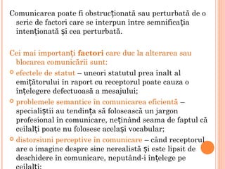 Comunicarea poate fi obstruc ionată sau perturbată de oț
serie de factori care se interpun între semnifica iaț
inten ionată i cea perturbată.ț ș
Cei mai importan iț factori care duc la alterarea sau
blocarea comunicării sunt:
 efectele de statut – uneori statutul prea înalt al
emi ătorului în raport cu receptorul poate cauza oț
în elegere defectuoasă a mesajului;ț
 problemele semantice în comunicarea eficientă –
speciali tii au tendin a să folosească un jargonș ț
profesional în comunicare, ne inând seama de faptul căț
ceilal i poate nu folosesc acela i vocabular;ț ș
 distorsiuni perceptive în comunicare – când receptorul
are o imagine despre sine nerealistă i este lipsit deș
deschidere în comunicare, neputând-i în elege peț
 