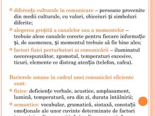  diferen e culturale în comunicareț – persoane provenite
din medii culturale, cu valori, obiceiuri i simboluriș
diferite;
 alegerea gre ită a canalelor sau a momentelorș –
trebuie alese canalele corecte pentru fiecare informa ieț
i, de asemenea, i momentul trebuie să fie bine ales;ș ș
 factori fizici perturbatori ai comunicării – iluminatul
necorespunzător, zgomotul, temperaturi excesive,
ticuri, elemente ce distrag aten ia (telefon, cafea).ț
Barierele umane în cadrul unei comunicări eficiente
sunt:
 fizice: deficien e verbale, acustice, amplasament,ț
lumină, temperatură, ora din zi, durata întâlnirii;
 semantice: vocabular, gramatică, sintaxă, conota iiț
emo ionale ale unor cuvinte determinate de factoriț
 