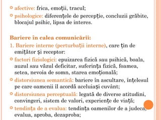  afective: frica, emo ii, tracul;ț
 psihologice: diferen ele de percep ie, concluzii grăbite,ț ț
blocajul psihic, lipsa de interes.
Bariere în calea comunicării:
1. Bariere interne (perturba ii interne)ț , care in deț
emi ător i receptor:ț ș
 factori fiziologici: epuizarea fizică sau psihică, boala,
auzul sau văzul deficitar, suferin a fizică, foamea,ț
setea, nevoia de somn, starea emo ională;ț
 distorsiunea semantică: bariere în ascultare, în elesulț
pe care oamenii îl acordă aceluia i cuvânt;ș
 distorsiunea perceptuală: legată de diverse atitudini,
convingeri, sistem de valori, experien e de via ă;ț ț
 tendin a de a evalua:ț tendin a oamenilor de a judeca,ț
evalua, aproba, dezaproba;
 