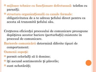  mijloace tehnice cu func ionare defectuoasă:ț telefon cu
parazi i;ț
 structura organiza ională cu canale formale:ț
obligativitatea de a te adresa efului direct pentru caș
acesta să transmită efului său.ș
Cre terea eficien ei procesului de comunicare presupuneș ț
depă irea acestor bariere (perturba ii) existente înș ț
procesul de comunicare.
Barierele comunicării determină diferite tipuri de
comportament:
Oamenii supu i:ș
 permit celorlal i să îi domine;ț
 î i ascund sentimentele i părerile;ș ș
 sunt nehotărâ i;ț
 