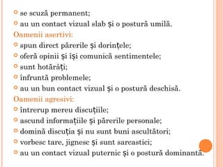  se scuză permanent;
 au un contact vizual slab i o postură umilă.ș
Oamenii asertivi:
 spun direct părerile i dorin ele;ș ț
 oferă opinii i î i comunică sentimentele;ș ș
 sunt hotărâ i;ț
 înfruntă problemele;
 au un bun contact vizual i o postură deschisă.ș
Oamenii agresivi:
 întrerup mereu discu iile;ț
 ascund informa iile i părerile personale;ț ș
 domină discu ia i nu sunt buni ascultători;ț ș
 vorbesc tare, jignesc i sunt sarcastici;ș
 au un contact vizual puternic i o postură dominantă.ș
 
