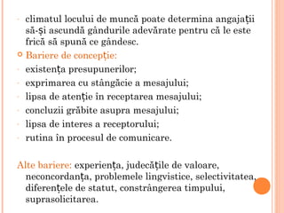 - climatul locului de muncă poate determina angaja iiț
să- i ascundă gândurile adevărate pentru că le esteș
frică să spună ce gândesc.
 Bariere de concep ie:ț
- existen a presupunerilor;ț
- exprimarea cu stângăcie a mesajului;
- lipsa de aten ie în receptarea mesajului;ț
- concluzii grăbite asupra mesajului;
- lipsa de interes a receptorului;
- rutina în procesul de comunicare.
Alte bariere: experien a, judecă ile de valoare,ț ț
neconcordan a, problemele lingvistice, selectivitatea,ț
diferen ele de statut, constrângerea timpului,ț
suprasolicitarea.
 