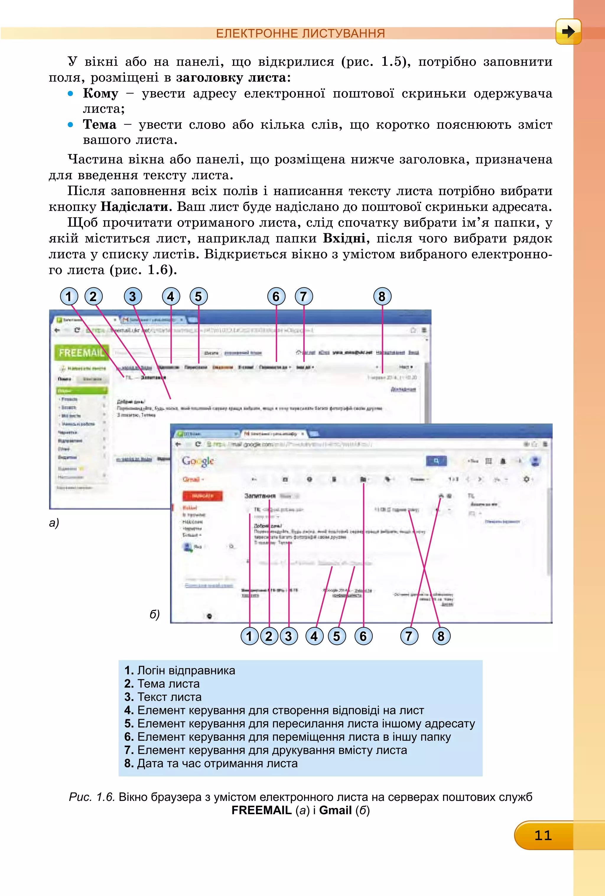 11
ЕлЕктроннЕ листування
У вікні або на панелі, що відкрилися (рис. 1.5), потрібно заповнити
поля, розміщені в заголовку листа:
• кому – увести адресу електронної поштової скриньки одержувача
листа;
• Тема – увести слово або кілька слів, що коротко пояснюють зміст
вашого листа.
Частина вікна або панелі, що розміщена нижче заголовка, призначена
для введення тексту листа.
Після заповнення всіх полів і написання тексту листа потрібно вибрати
êíîïêó надіслати. Ваш лист буде надіслано до поштової скриньки адресата.
Щоб прочитати отриманого листа, слід спочатку вибрати ім’я папки, у
якій міститься лист, наприклад папки вхідні, після чого вибрати рядок
листа у списку листів. Відкриється вікно з умістом вибраного електронно-
го листа (рис. 1.6).
1 2
2 3 4 5 6 7 81
3 4 5 6 7 8
а)
б)
1. логін відправника
2. тема листа
3. текст листа
4. Елемент керування для створення відповіді на лист
5. Елемент керування для пересилання листа іншому адресату
6. Елемент керування для переміщення листа в іншу папку
7. Елемент керування для друкування вмісту листа
8. Дата та час отримання листа
Рис. 1.6. вікно браузера з умістом електронного листа на серверах поштових служб
FREEMAIL (а) і Gmail (б)
 