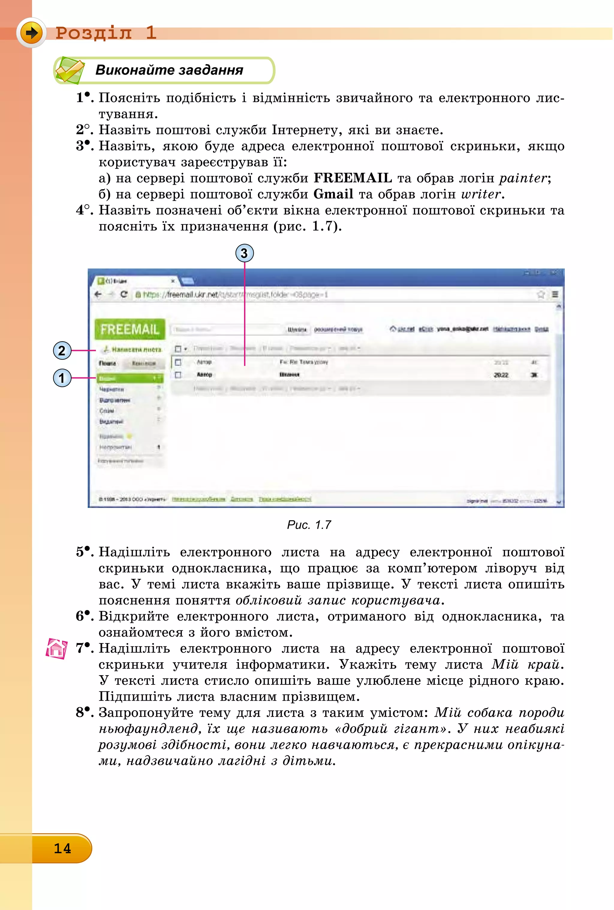 Ðîçäië 1
14
Виконайте завдання
1•.	Поясніть подібність і відмінність звичайного та електронного лис-
òóâàííÿ.
2
.	
Назвіть поштові служби Інтернету, які ви знаєте.
3•.	
Назвіть, якою буде адреса електронної поштової скриньки, якщо
користувач зареєстрував її:
а) на сервері поштової служби FREEMAIL та обрав логін painter;
б) на сервері поштової служби Gmail та обрав логін writer.
4
.	
Назвіть позначені об’єкти вікна електронної поштової скриньки та
поясніть їх призначення (рис. 1.7).
3
2
1
Рис. 1.7
5•.	Надішліть електронного листа на адресу електронної поштової
скриньки однокласника, що працює за комп’ютером ліворуч від
вас. У темі листа вкажіть ваше прізвище. У тексті листа опишіть
пояснення поняття обліковий запис користувача.
6•.	Відкрийте електронного листа, отриманого від однокласника, та
ознайомтеся з його вмістом.
7•.	Надішліть електронного листа на адресу електронної поштової
скриньки учителя інформатики. Укажіть тему листа Мій край.
У тексті листа стисло опишіть ваше улюблене місце рідного краю.
Підпишіть листа власним прізвищем.
8•.	Запропонуйте тему для листа з таким умістом: Мій собака породи
ньюфаундленд, їх ще називають «добрий гігант». У них неабиякі
розумові здібності, вони легко навчаються, є прекрасними опікуна-
ми, надзвичайно лагідні з дітьми.
 