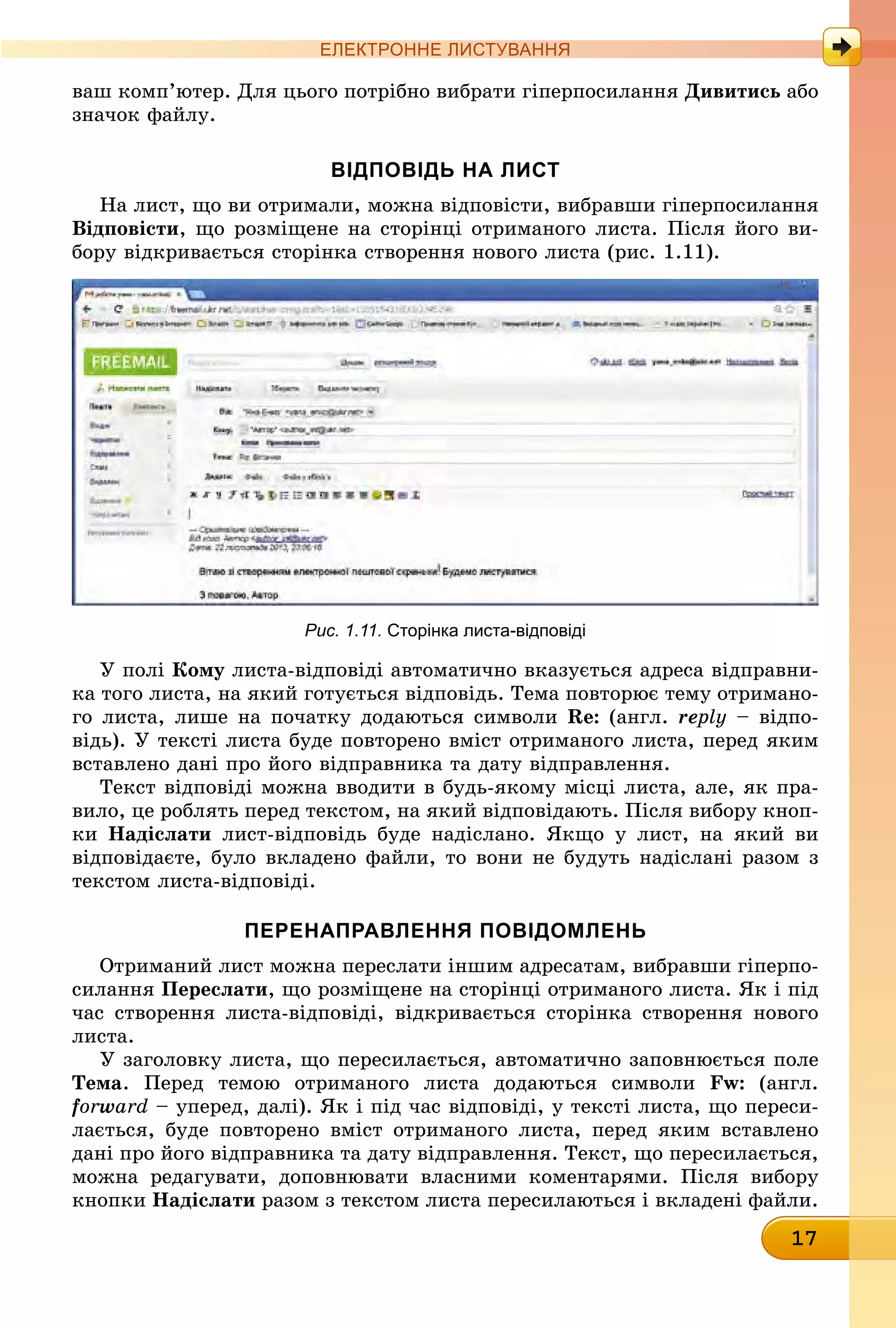 17
ЕлЕктроннЕ листування
ваш комп’ютер. Для цього потрібно вибрати гіперпосилання Дивитись àáî
значок файлу.
вІдПовІдь на лист
На лист, що ви отримали, можна відповісти, вибравши гіперпосилання
відповісти, що розміщене на сторінці отриманого листа. Після його ви-
бору відкривається сторінка створення нового листа (рис. 1.11).
Рис. 1.11. сторінка листа-відповіді
У полі кому листа-відповіді автоматично вказується адреса відправни-
ка того листа, на який готується відповідь. Тема повторює тему отримано-
го листа, лише на початку додаються символи Re: (англ. reply – відпо-
відь). У тексті листа буде повторено вміст отриманого листа, перед яким
вставлено дані про його відправника та дату відправлення.
Текст відповіді можна вводити в будь-якому місці листа, але, як пра-
вило, це роблять перед текстом, на який відповідають. Після вибору кноп-
êè надіслати лист-відповідь буде надіслано. Якщо у лист, на який ви
відповідаєте, було вкладено файли, то вони не будуть надіслані разом з
текстом листа-відповіді.
ПеренаПравлення ПовІдомлень
Отриманий лист можна переслати іншим адресатам, вибравши гіперпо-
силання Переслати, що розміщене на сторінці отриманого листа. Як і під
час створення листа-відповіді, відкривається сторінка створення нового
листа.
У заголовку листа, що пересилається, автоматично заповнюється поле
Тема. Перед темою отриманого листа додаються символи Fw: (англ.
forward – уперед, далі). Як і під час відповіді, у тексті листа, що переси-
лається, буде повторено вміст отриманого листа, перед яким вставлено
дані про його відправника та дату відправлення. Текст, що пересилається,
можна редагувати, доповнювати власними коментарями. Після вибору
êíîïêè надіслати разом з текстом листа пересилаються і вкладені файли.
 