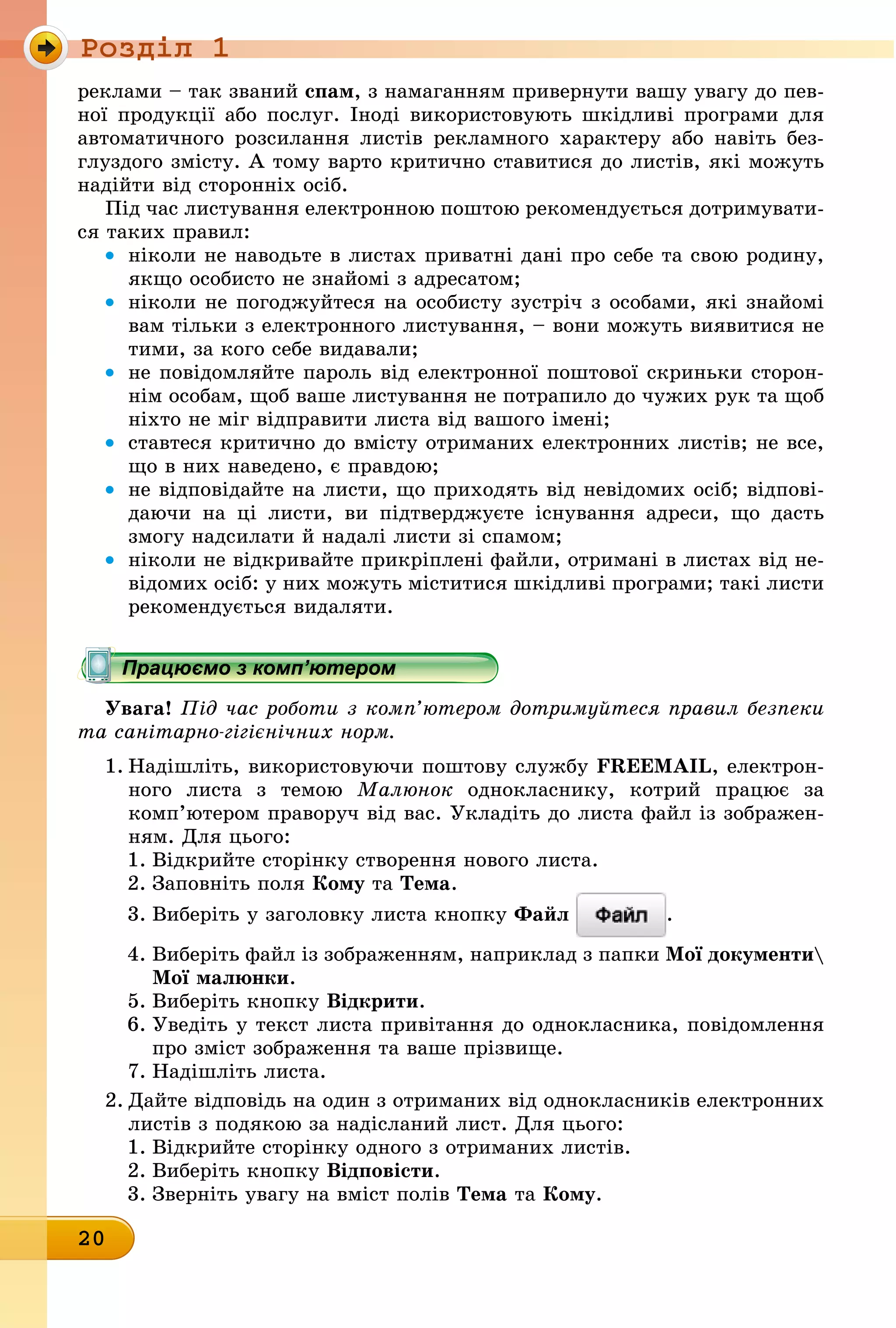 Ðîçäië 1
20
реклами – так званий спам, з намаганням привернути вашу увагу до пев-
ної продукції або послуг. Іноді використовують шкідливі програми для
автоматичного розсилання листів рекламного характеру або навіть без-
глуздого змісту. А тому варто критично ставитися до листів, які можуть
надійти від сторонніх осіб.
Під час листування електронною поштою рекомендується дотримувати-
ся таких правил:
• ніколи не наводьте в листах приватні дані про себе та свою родину,
якщо особисто не знайомі з адресатом;
• ніколи не погоджуйтеся на особисту зустріч з особами, які знайомі
вам тільки з електронного листування, – вони можуть виявитися не
тими, за кого себе видавали;
• не повідомляйте пароль від електронної поштової скриньки сторон-
нім особам, щоб ваше листування не потрапило до чужих рук та щоб
ніхто не міг відправити листа від вашого імені;
• ставтеся критично до вмісту отриманих електронних листів; не все,
що в них наведено, є правдою;
• не відповідайте на листи, що приходять від невідомих осіб; відпові-
даючи на ці листи, ви підтверджуєте існування адреси, що дасть
змогу надсилати й надалі листи зі спамом;
• ніколи не відкривайте прикріплені файли, отримані в листах від не-
відомих осіб: у них можуть міститися шкідливі програми; такі листи
рекомендується видаляти.
Працюємо з комп’ютером
Увага! Під час роботи з комп’ютером дотримуйтеся правил безпеки
та санітарно-гігієнічних норм.
1. Надішліть, використовуючи поштову службу FREEMAIL, електрон-
ного листа з темою Малюнок однокласнику, котрий працює за
комп’ютером праворуч від вас. Укладіть до листа файл із зображен-
ням. Для цього:
1. Відкрийте сторінку створення нового листа.
2. Заповніть поля кому òà Тема.
3. Виберіть у заголовку листа кнопку Файл .
4. Виберіть файл із зображенням, наприклад з папки мої документи
мої малюнки.
5. Виберіть кнопку відкрити.
6. Уведіть у текст листа привітання до однокласника, повідомлення
про зміст зображення та ваше прізвище.
7. Надішліть листа.
2. Дайте відповідь на один з отриманих від однокласників електронних
листів з подякою за надісланий лист. Для цього:
1. Відкрийте сторінку одного з отриманих листів.
2. Виберіть кнопку відповісти.
3. Зверніть увагу на вміст полів Тема òà кому.
Працюємо з комп’ютеромПрацюємо з комп’ютеромПрацюємо з комп’ютеромПрацюємо з комп’ютеромПрацюємо з комп’ютеромПрацюємо з комп’ютеромПрацюємо з комп’ютеромПрацюємо з комп’ютеромПрацюємо з комп’ютеромПрацюємо з комп’ютеромПрацюємо з комп’ютеромПрацюємо з комп’ютеромПрацюємо з комп’ютеромПрацюємо з комп’ютеромПрацюємо з комп’ютеромПрацюємо з комп’ютеромПрацюємо з комп’ютеромПрацюємо з комп’ютеромПрацюємо з комп’ютеромПрацюємо з комп’ютеромПрацюємо з комп’ютеромПрацюємо з комп’ютеромПрацюємо з комп’ютеромПрацюємо з комп’ютеромПрацюємо з комп’ютеромПрацюємо з комп’ютеромПрацюємо з комп’ютеромПрацюємо з комп’ютеромПрацюємо з комп’ютеромПрацюємо з комп’ютеромПрацюємо з комп’ютеромПрацюємо з комп’ютеромПрацюємо з комп’ютеромПрацюємо з комп’ютеромПрацюємо з комп’ютеромПрацюємо з комп’ютеромПрацюємо з комп’ютеромПрацюємо з комп’ютеромПрацюємо з комп’ютеромПрацюємо з комп’ютеромПрацюємо з комп’ютеромПрацюємо з комп’ютеромПрацюємо з комп’ютеромПрацюємо з комп’ютеромПрацюємо з комп’ютеромПрацюємо з комп’ютеромПрацюємо з комп’ютеромПрацюємо з комп’ютеромПрацюємо з комп’ютеромПрацюємо з комп’ютеромПрацюємо з комп’ютеромПрацюємо з комп’ютеромПрацюємо з комп’ютеромПрацюємо з комп’ютеромПрацюємо з комп’ютеромПрацюємо з комп’ютеромПрацюємо з комп’ютеромПрацюємо з комп’ютеромПрацюємо з комп’ютеромПрацюємо з комп’ютеромПрацюємо з комп’ютеромПрацюємо з комп’ютеромПрацюємо з комп’ютеромПрацюємо з комп’ютеромПрацюємо з комп’ютеромПрацюємо з комп’ютеромПрацюємо з комп’ютеромПрацюємо з комп’ютеромПрацюємо з комп’ютеромПрацюємо з комп’ютеромПрацюємо з комп’ютеромПрацюємо з комп’ютеромПрацюємо з комп’ютеромПрацюємо з комп’ютеромПрацюємо з комп’ютеромПрацюємо з комп’ютеромПрацюємо з комп’ютеромПрацюємо з комп’ютеромПрацюємо з комп’ютеромПрацюємо з комп’ютеромПрацюємо з комп’ютеромПрацюємо з комп’ютеромПрацюємо з комп’ютеромПрацюємо з комп’ютеромПрацюємо з комп’ютеромПрацюємо з комп’ютеромПрацюємо з комп’ютеромПрацюємо з комп’ютеромПрацюємо з комп’ютеромПрацюємо з комп’ютеромПрацюємо з комп’ютеромПрацюємо з комп’ютеромПрацюємо з комп’ютеромПрацюємо з комп’ютеромПрацюємо з комп’ютеромПрацюємо з комп’ютеромПрацюємо з комп’ютеромПрацюємо з комп’ютеромПрацюємо з комп’ютеромПрацюємо з комп’ютеромПрацюємо з комп’ютеромПрацюємо з комп’ютеромПрацюємо з комп’ютеромПрацюємо з комп’ютеромПрацюємо з комп’ютеромПрацюємо з комп’ютеромПрацюємо з комп’ютеромПрацюємо з комп’ютеромПрацюємо з комп’ютеромПрацюємо з комп’ютеромПрацюємо з комп’ютеромПрацюємо з комп’ютеромПрацюємо з комп’ютеромПрацюємо з комп’ютеромПрацюємо з комп’ютеромПрацюємо з комп’ютеромПрацюємо з комп’ютеромПрацюємо з комп’ютеромПрацюємо з комп’ютеромПрацюємо з комп’ютеромПрацюємо з комп’ютеромПрацюємо з комп’ютеромПрацюємо з комп’ютеромПрацюємо з комп’ютеромПрацюємо з комп’ютеромПрацюємо з комп’ютеромПрацюємо з комп’ютеромПрацюємо з комп’ютеромПрацюємо з комп’ютеромПрацюємо з комп’ютеромПрацюємо з комп’ютеромПрацюємо з комп’ютеромПрацюємо з комп’ютеромПрацюємо з комп’ютеромПрацюємо з комп’ютеромПрацюємо з комп’ютеромПрацюємо з комп’ютеромПрацюємо з комп’ютеромПрацюємо з комп’ютеромПрацюємо з комп’ютеромПрацюємо з комп’ютеромПрацюємо з комп’ютеромПрацюємо з комп’ютеромПрацюємо з комп’ютеромПрацюємо з комп’ютеромПрацюємо з комп’ютеромПрацюємо з комп’ютеромПрацюємо з комп’ютеромПрацюємо з комп’ютеромПрацюємо з комп’ютеромПрацюємо з комп’ютеромПрацюємо з комп’ютеромПрацюємо з комп’ютеромПрацюємо з комп’ютеромПрацюємо з комп’ютеромПрацюємо з комп’ютеромПрацюємо з комп’ютеромПрацюємо з комп’ютером
 