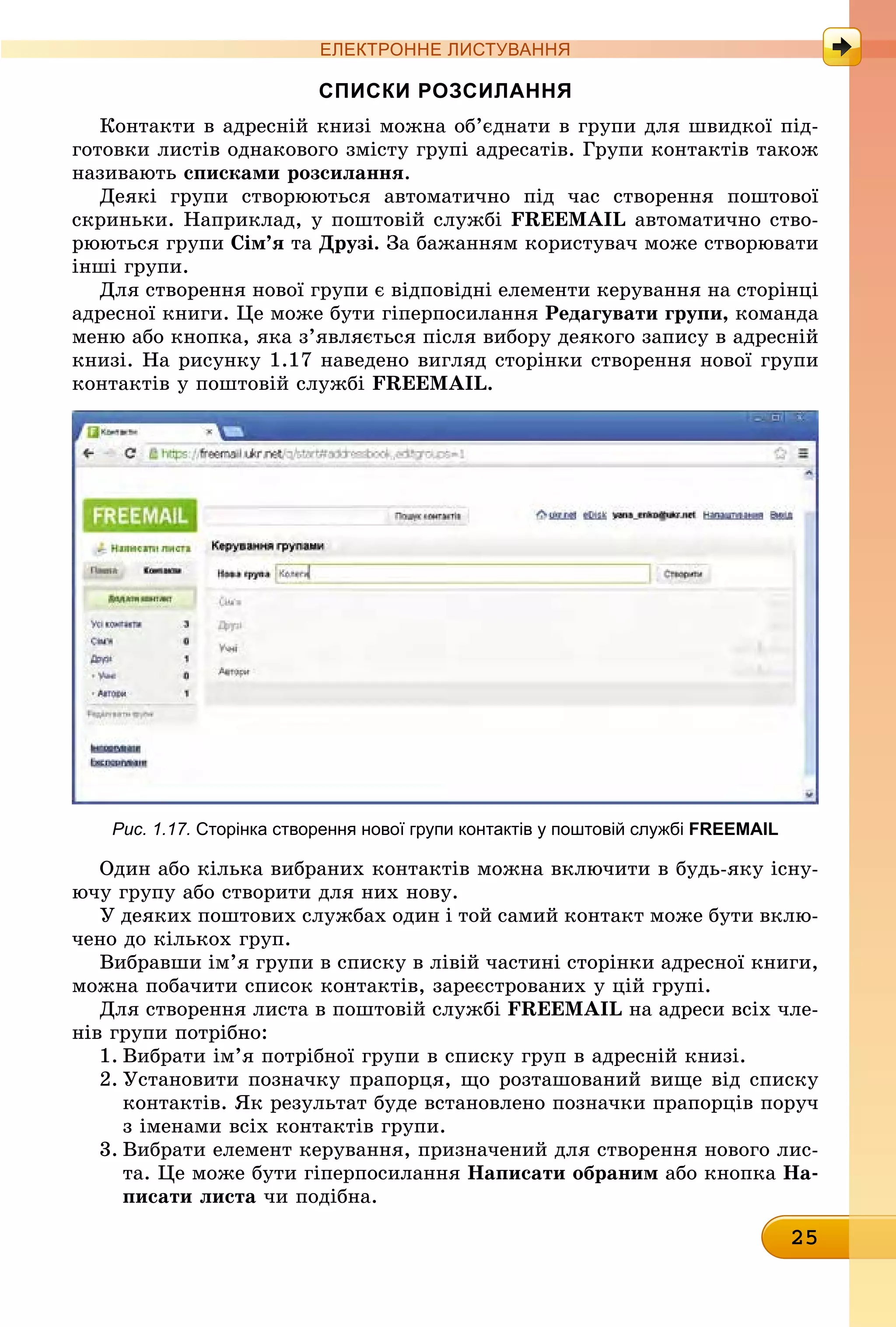 25
ЕлЕктроннЕ листування
сПиски розсилання
Контакти в адресній книзі можна об’єднати в групи для швидкої під-
готовки листів однакового змісту групі адресатів. Групи контактів також
називають списками розсилання.
Деякі групи створюються автоматично під час створення поштової
скриньки. Наприклад, у поштовій службі FREEMAIL автоматично ство-
рюються групи сім’я òà Друзі. За бажанням користувач може створювати
інші групи.
Для створення нової групи є відповідні елементи керування на сторінці
адресної книги. Це може бути гіперпосилання Редагувати групи, êîìàíäà
меню або кнопка, яка з’являється після вибору деякого запису в адресній
книзі. На рисунку 1.17 наведено вигляд сторінки створення нової групи
контактів у поштовій службі FREEMAIL.
Рис. 1.17. сторінка створення нової групи контактів у поштовій службі FREEMAIL
Один або кілька вибраних контактів можна включити в будь-яку існу-
ючу групу або створити для них нову.
У деяких поштових службах один і той самий контакт може бути вклю-
чено до кількох груп.
Вибравши ім’я групи в списку в лівій частині сторінки адресної книги,
можна побачити список контактів, зареєстрованих у цій групі.
Для створення листа в поштовій службі FREEMAIL на адреси всіх чле-
нів групи потрібно:
1. Вибрати ім’я потрібної групи в списку груп в адресній книзі.
2. Установити позначку прапорця, що розташований вище від списку
контактів. Як результат буде встановлено позначки прапорців поруч
з іменами всіх контактів групи.
3. Вибрати елемент керування, призначений для створення нового лис-
та. Це може бути гіперпосилання написати обраним àáî êíîïêà на-
писати листа чи подібна.
 