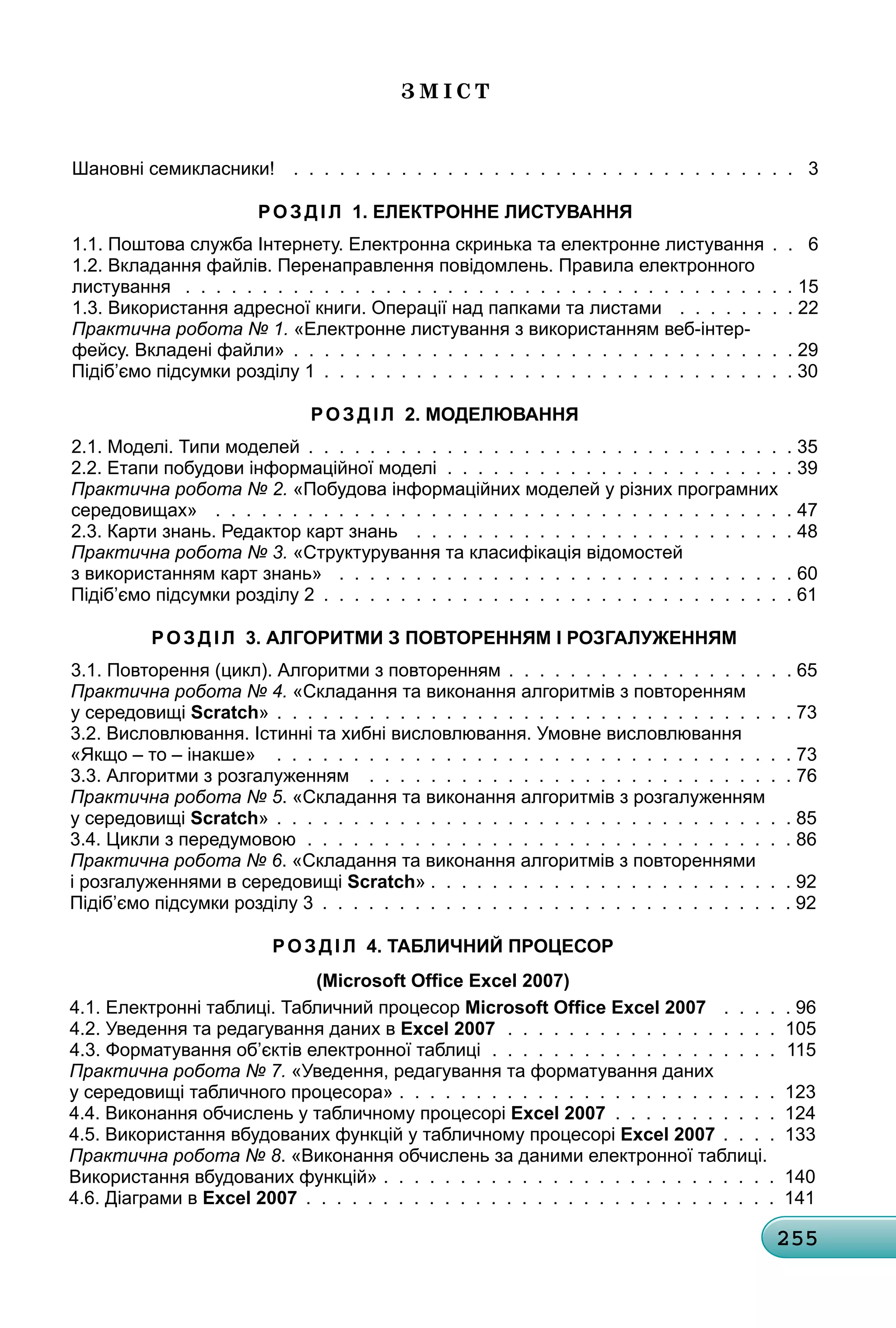 255
З м і с Т
Шановні семикласники! . . . . . . . . . . . . . . . . . . . . . . . . . . . . . . . . . 3
розд Іл 1. електронне листування
1.1. Поштова служба Інтернету. Електронна скринька та електронне листування . . 6
1.2. вкладання файлів. Перенаправлення повідомлень. Правила електронного
листування . . . . . . . . . . . . . . . . . . . . . . . . . . . . . . . . . . . . . . . . 15
1.3. використання адресної книги. операції над папками та листами . . . . . . . . 22
практична робота № 1. «Електронне листування з використанням веб-інтер-
фейсу. вкладені файли» . . . . . . . . . . . . . . . . . . . . . . . . . . . . . . . . . 29
Підіб’ємо підсумки розділу 1 . . . . . . . . . . . . . . . . . . . . . . . . . . . . . . . 30
розд Іл 2. моделювання
2.1. Моделі. типи моделей . . . . . . . . . . . . . . . . . . . . . . . . . . . . . . . . 35
2.2. Етапи побудови інформаційної моделі . . . . . . . . . . . . . . . . . . . . . . . 39
практична робота № 2. «Побудова інформаційних моделей у різних програмних
середовищах» . . . . . . . . . . . . . . . . . . . . . . . . . . . . . . . . . . . . . . 47
2.3. карти знань. редактор карт знань . . . . . . . . . . . . . . . . . . . . . . . . . 48
практична робота № 3. «структурування та класифікація відомостей
з використанням карт знань» . . . . . . . . . . . . . . . . . . . . . . . . . . . . . . 60
Підіб’ємо підсумки розділу 2 . . . . . . . . . . . . . . . . . . . . . . . . . . . . . . . 61
розд Іл 3. алгоритми з Повторенням І розгалуженням
3.1. Повторення (цикл). алгоритми з повторенням . . . . . . . . . . . . . . . . . . . 65
практична робота № 4. «складання та виконання алгоритмів з повторенням
у середовищі Scratch» . . . . . . . . . . . . . . . . . . . . . . . . . . . . . . . . . . 73
3.2. висловлювання. Істинні та хибні висловлювання. умовне висловлювання
«якщо – то – інакше» . . . . . . . . . . . . . . . . . . . . . . . . . . . . . . . . . . 73
3.3. алгоритми з розгалуженням . . . . . . . . . . . . . . . . . . . . . . . . . . . . 76
практична робота № 5. «складання та виконання алгоритмів з розгалуженням
у середовищі Scratch» . . . . . . . . . . . . . . . . . . . . . . . . . . . . . . . . . . 85
3.4. Цикли з передумовою . . . . . . . . . . . . . . . . . . . . . . . . . . . . . . . . 86
практична робота № 6. «складання та виконання алгоритмів з повтореннями
і розгалуженнями в середовищі Scratch» . . . . . . . . . . . . . . . . . . . . . . . . 92
Підіб’ємо підсумки розділу 3 . . . . . . . . . . . . . . . . . . . . . . . . . . . . . . . 92
розд Іл 4. табличний Процесор
(Microsoft Office Excel 2007)
4.1. Електронні таблиці. табличний процесор Microsoft Office Excel 2007 . . . . . 96
4.2. уведення та редагування даних в Excel 2007 . . . . . . . . . . . . . . . . . . 105
4.3. Форматування об’єктів електронної таблиці . . . . . . . . . . . . . . . . . . . 115
практична робота № 7. «уведення, редагування та форматування даних
у середовищі табличного процесора» . . . . . . . . . . . . . . . . . . . . . . . . . 123
4.4. виконання обчислень у табличному процесорі Excel 2007 . . . . . . . . . . . 124
4.5. використання вбудованих функцій у табличному процесорі Excel 2007 . . . . 133
практична робота № 8. «виконання обчислень за даними електронної таблиці.
використання вбудованих функцій» . . . . . . . . . . . . . . . . . . . . . . . . . . 140
4.6. Діаграми в Excel 2007 . . . . . . . . . . . . . . . . . . . . . . . . . . . . . . . 141
 