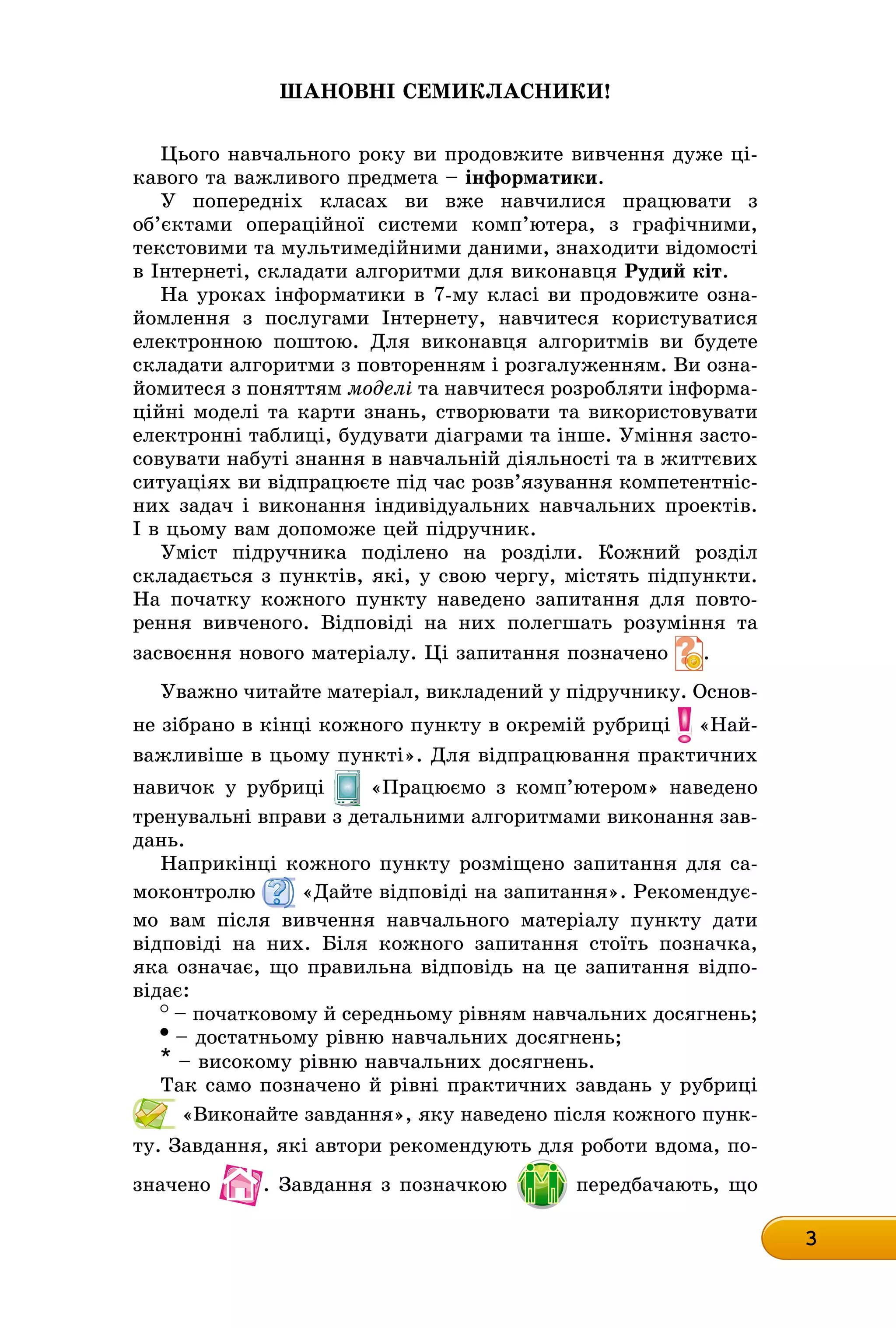 3
Шановні семикласники!
Цього навчального року ви продовжите вивчення дуже ці-
êàâîãî òà âàæëèâîãî ïðåäìåòà – інформатики.
У попередніх класах ви вже навчилися працювати з
об’єктами операційної системи комп’ютера, з графічними,
текстовими та мультимедійними даними, знаходити відомості
в Інтернеті, складати алгоритми для виконавця Рудий кіт.
На уроках інформатики в 7-му класі ви продовжите озна-
йомлення з послугами Інтернету, навчитеся користуватися
електронною поштою. Для виконавця алгоритмів ви будете
складати алгоритми з повторенням і розгалуженням. Ви озна-
йомитеся з поняттям моделі та навчитеся розробляти інформа-
ційні моделі та карти знань, створювати та використовувати
електронні таблиці, будувати діаграми та інше. Уміння засто-
совувати набуті знання в навчальній діяльності та в життєвих
ситуаціях ви відпрацюєте під час розв’язування компетентніс-
них задач і виконання індивідуальних навчальних проектів.
І в цьому вам допоможе цей підручник.
Уміст підручника поділено на розділи. Кожний розділ
складається з пунктів, які, у свою чергу, містять підпункти.
На початку кожного пункту наведено запитання для повто-
рення вивченого. Відповіді на них полегшать розуміння та
засвоєння нового матеріалу. Ці запитання позначено .
Уважно читайте матеріал, викладений у підручнику. Осноâ-
не зібрано в кінці кожного пункту в окремій рубриці «Най-
важливіше в цьому пункті». Для відпрацювання практичних
навичок у рубриці «Працюємо з комп’ютером» наведено
тренувальні вправи з детальними алгоритмами виконання заâ-
äàíü.
Наприкінці кожного пункту розміщено запитання для са-
моконтролю «Дайте відповіді на запитання». Рекомендує-
мо вам після вивчення навчального матеріалу пункту дати
відповіді на них. Біля кожного запитання стоїть позначка,
яка означає, що правильна відповідь на це запитання відпо-
відає:
– початковому й середньому рівням навчальних досягнень;
– достатньому рівню навчальних досягнень;
* – високому рівню навчальних досягнень.
Так само позначено й рівні практичних завдань у рубриці
«Виконайте завдання», яку наведено після кожного пунк-
ту. Завдання, які автори рекомендують для роботи вдома, по-
значено . Завдання з позначкою передбачають, що
 