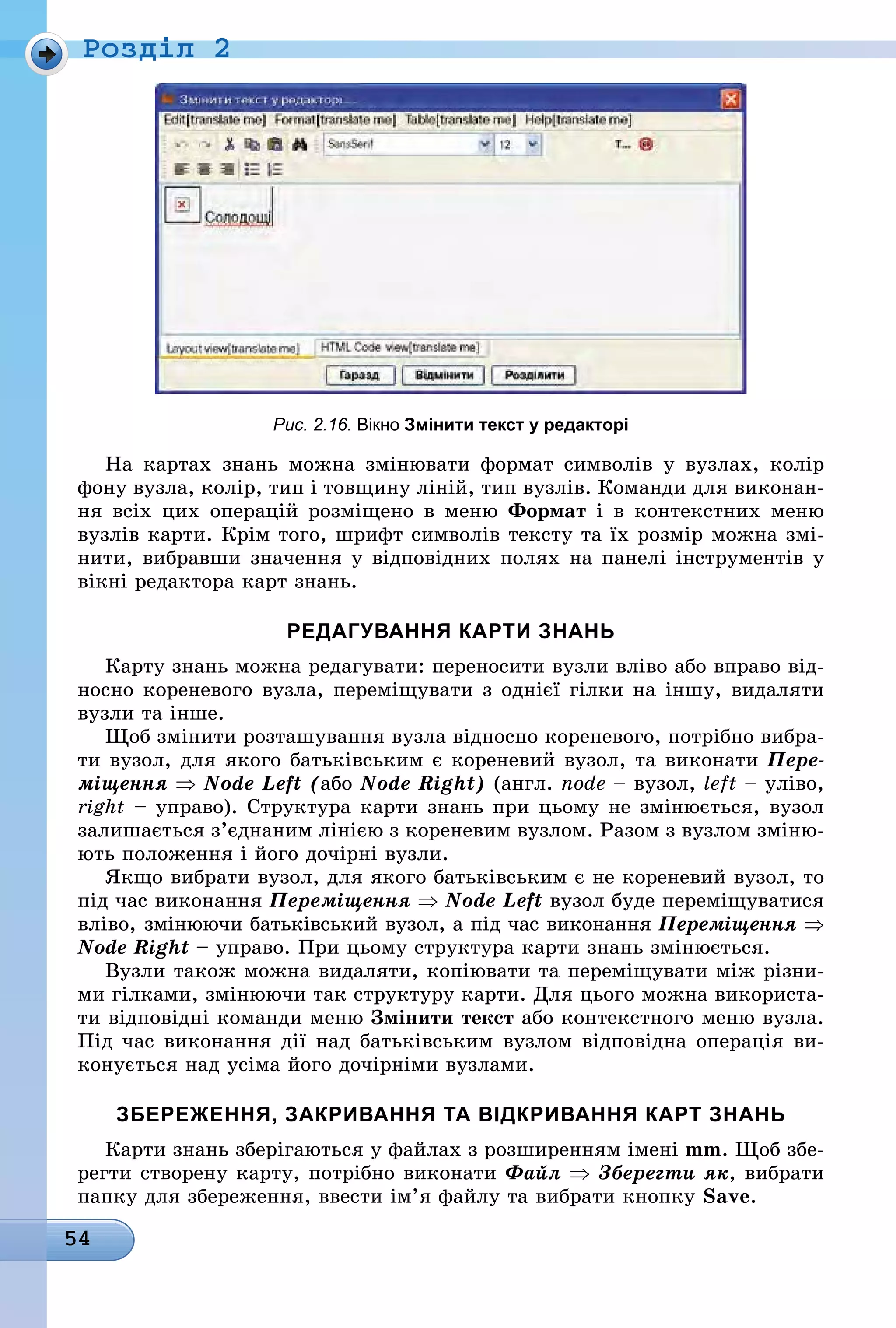 54
Ðîçäië 2
Рис. 2.16. вікно змінити текст у редакторі
На картах знань можна змінювати формат символів у вузлах, колір
фону вузла, колір, тип і товщину ліній, тип вузлів. Команди для виконан-
ня всіх цих операцій розміщено в меню Формат і в контекстних меню
вузлів карти. Крім того, шрифт символів тексту та їх розмір можна змі-
нити, вибравши значення у відповідних полях на панелі інструментів у
вікні редактора карт знань.
редагування карти знань
Карту знань можна редагувати: переносити вузли вліво або вправо від-
носно кореневого вузла, переміщувати з однієї гілки на іншу, видаляти
вузли та інше.
Щоб змінити розташування вузла відносно кореневого, потрібно вибра-
ти вузол, для якого батьківським є кореневий вузол, та виконати Пере-
міщення ⇒ Node Left (àáî Node Right) (англ. node – вузол, left – уліво,
right – управо). Структура карти знань при цьому не змінюється, вузол
залишається з’єднаним лінією з кореневим вузлом. Разом з вузлом зміню-
ють положення і його дочірні вузли.
Якщо вибрати вузол, для якого батьківським є не кореневий вузол, то
під час виконання Переміщення ⇒ Node Left вузол буде переміщуватися
вліво, змінюючи батьківський вузол, а під час виконання Переміщення ⇒
Node Right – управо. При цьому структура карти знань змінюється.
Вузли також можна видаляти, копіювати та переміщувати між різни-
ми гілками, змінюючи так структуру карти. Для цього можна використа-
ти відповідні команди меню Змінити текст або контекстного меню вузла.
Під час виконання дії над батьківським вузлом відповідна операція ви-
конується над усіма його дочірніми вузлами.
збереження, закривання та вІдкривання карт знань
Карти знань зберігаються у файлах з розширенням імені mm. Щоб збе-
регти створену карту, потрібно виконати Файл ⇒ Зберегти як, вибрати
папку для збереження, ввести ім’я файлу та вибрати кнопку Save.
 