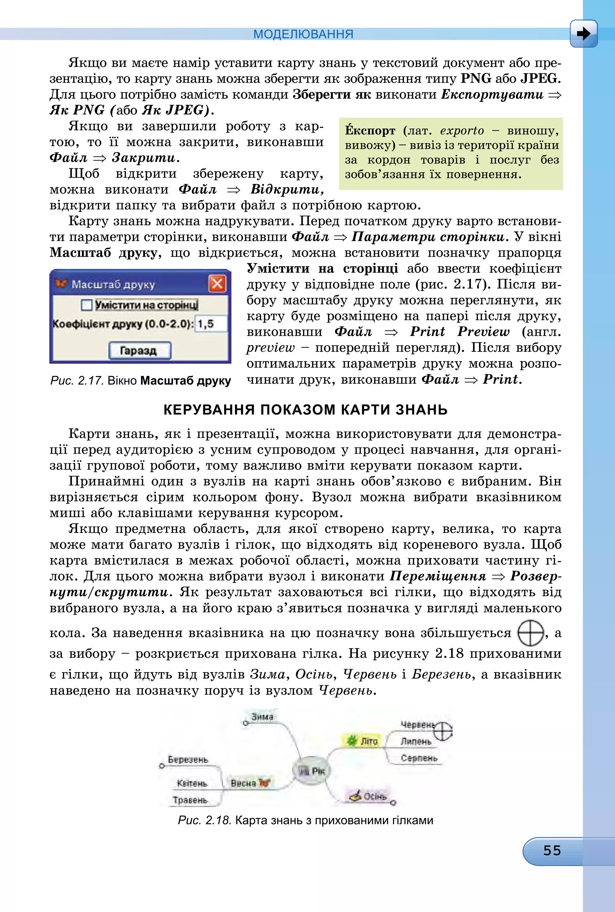 55
МоДЕлЮвання
Якщо ви маєте намір уставити карту знань у текстовий документ або пре-
зентацію, то карту знань можна зберегти як зображення типу PNG àáî JPEG.
Для цього потрібно замість команди Зберегти як âèêîíàòè Експортувати ⇒
Як PNG (àáî Як JPEG).
Якщо ви завершили роботу з кар-
тою, то її можна закрити, виконавши
Файл ⇒ Закрити.
Щоб відкрити збережену карту,
ìîæíà âèêîíàòè Файл ⇒ Відкрити,
відкрити папку та вибрати файл з потрібною картою.
Карту знань можна надрукувати. Перед початком друку варто встанови-
ти параметри сторінки, виконавши Файл ⇒ Параметри сторінки. У вікні
масштаб друку, що відкриється, можна встановити позначку прапорця
Умістити на сторінці або ввести коефіцієнт
друку у відповідне поле (рис. 2.17). Після ви-
бору масштабу друку можна переглянути, як
карту буде розміщено на папері після друку,
виконавши Файл ⇒ Print Preview (англ.
preview – попередній перегляд). Після вибору
оптимальних параметрів друку можна розпо-
чинати друк, виконавши Файл ⇒ Print.
керування Показом карти знань
Карти знань, як і презентації, можна використовувати для демонстра-
ції перед аудиторією з усним супроводом у процесі навчання, для органі-
зації групової роботи, тому важливо вміти керувати показом карти.
Принаймні один з вузлів на карті знань обов’язково є вибраним. Він
вирізняється сірим кольором фону. Вузол можна вибрати вказівником
миші або клавішами керування курсором.
Якщо предметна область, для якої створено карту, велика, то карта
може мати багато вузлів і гілок, що відходять від кореневого вузла. Щоб
карта вмістилася в межах робочої області, можна приховати частину гі-
лок. Для цього можна вибрати вузол і виконати Переміщення ⇒ Розвер-
нути/скрутити. Як результат заховаються всі гілки, що відходять від
вибраного вузла, а на його краю з’явиться позначка у вигляді маленького
кола. За наведення вказівника на цю позначку вона збільшується , а
за вибору – розкриється прихована гілка. На рисунку 2.18 прихованими
є гілки, що йдуть від вузлів Зима, Осінь, Червень і Березень, а вказівник
наведено на позначку поруч із вузлом Червень.
Рис. 2.18. карта знань з прихованими гілками
Åкспорт (лат. exporto – виношу,
вивожу) – вивіз із території країни
за кордон товарів і послуг без
зобов’язання їх повернення.
Рис. 2.17. вікно масштаб друку
 