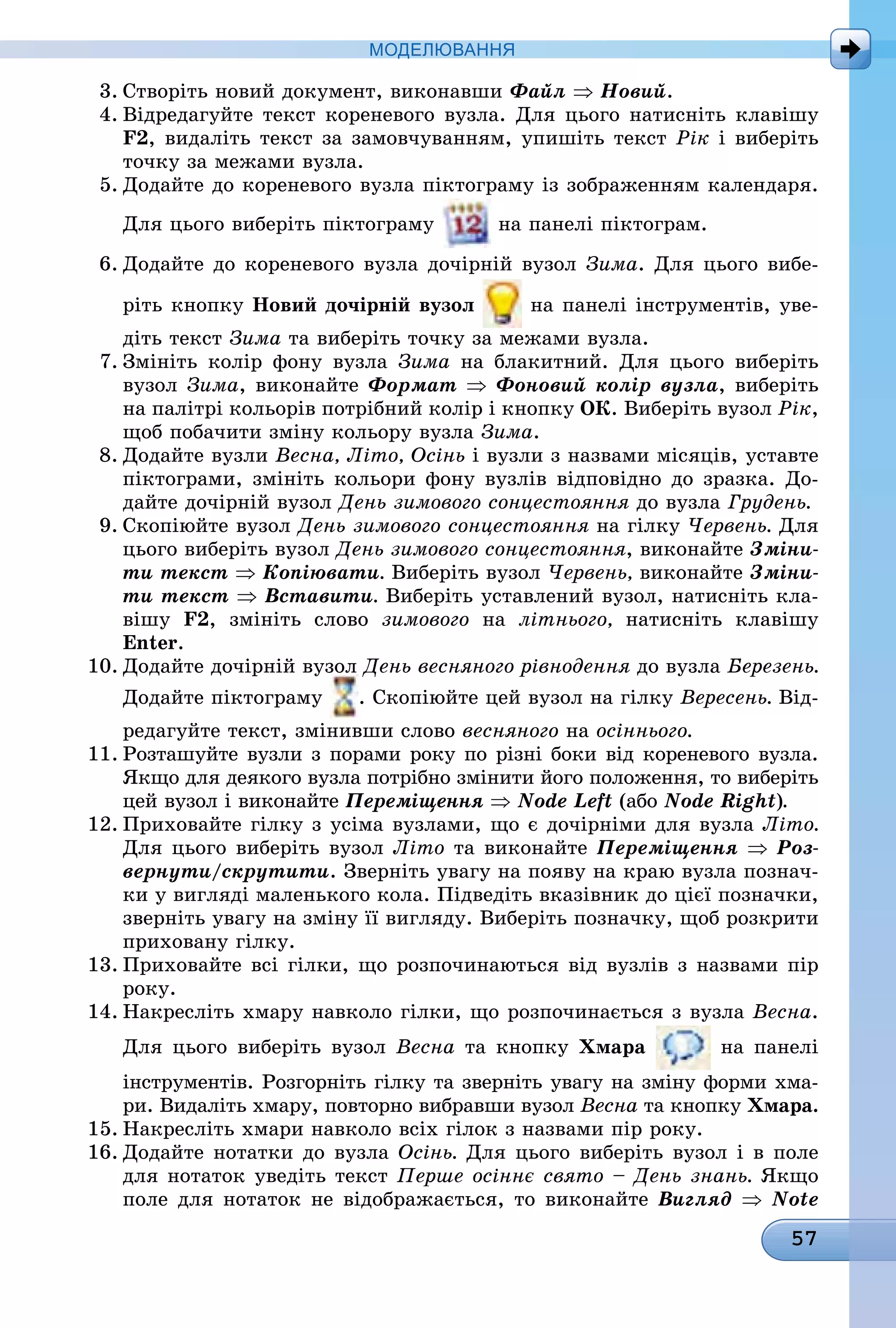 57
МоДЕлЮвання
3. Створіть новий документ, виконавши Файл ⇒ Новий.
4. Відредагуйте текст кореневого вузла. Для цього натисніть клавішу
F2, видаліть текст за замовчуванням, упишіть текст Рік і виберіть
точку за межами вузла.
5. Додайте до кореневого вузла піктограму із зображенням календаря.
Для цього виберіть піктограму на панелі піктограм.
6. Додайте до кореневого вузла дочірній вузол Зима. Для цього вибе-
ріть кнопку новий дочірній вузол на панелі інструментів, уве-
діть текст Зима та виберіть точку за межами вузла.
7. Змініть колір фону вузла Зима на блакитний. Для цього виберіть
вузол Зима, виконайте Формат ⇒ Фоновий колір вузла, виберіть
на палітрі кольорів потрібний колір і кнопку ок. Виберіть вузол Рік,
щоб побачити зміну кольору вузла Зима.
8. Додайте вузли Весна, Літо, Осінь і вузли з назвами місяців, уставте
піктограми, змініть кольори фону вузлів відповідно до зразка. До-
дайте дочірній вузол День зимового сонцестояння до вузла Грудень.
9. Скопіюйте вузол День зимового сонцестояння на гілку Червень. Для
цього виберіть вузол День зимового сонцестояння, виконайте Зміни-
ти текст ⇒ Копіювати. Виберіть вузол Червень, виконайте Зміни-
ти текст ⇒ Вставити. Виберіть уставлений вузол, натисніть кла-
вішу F2, змініть слово зимового íà літнього, натисніть клавішу
Enter.
10. Додайте дочірній вузол День весняного рівнодення до вузла Березень.
Додайте піктограму . Скопіюйте цей вузол на гілку Вересень. Від-
редагуйте текст, змінивши слово весняного íà осіннього.
11. Розташуйте вузли з порами року по різні боки від кореневого вузла.
Якщо для деякого вузла потрібно змінити його положення, то виберіть
цей вузол і виконайте Переміщення ⇒ Node Left (або Node Right).
12. Приховайте гілку з усіма вузлами, що є дочірніми для вузла Літо.
Для цього виберіть вузол Літо та виконайте Переміщення ⇒ Роз-
вернути/скрутити. Зверніть увагу на появу на краю вузла познач-
ки у вигляді маленького кола. Підведіть вказівник до цієї позначки,
зверніть увагу на зміну її вигляду. Виберіть позначку, щоб розкрити
приховану гілку.
13. Приховайте всі гілки, що розпочинаються від вузлів з назвами пір
ðîêó.
14. Накресліть хмару навколо гілки, що розпочинається з вузла Весна.
Для цього виберіть вузол Весна òà êíîïêó Хмара на панелі
інструментів. Розгорніть гілку та зверніть увагу на зміну форми хма-
ри. Видаліть хмару, повторно вибравши вузол Весна òà êíîïêó Хмара.
15. Накресліть хмари навколо всіх гілок з назвами пір року.
16. Додайте нотатки до вузла Осінь. Для цього виберіть вузол і в поле
для нотаток уведіть текст Перше осіннє свято – День знань. Якщо
поле для нотаток не відображається, то виконайте Вигляд ⇒ Note
 