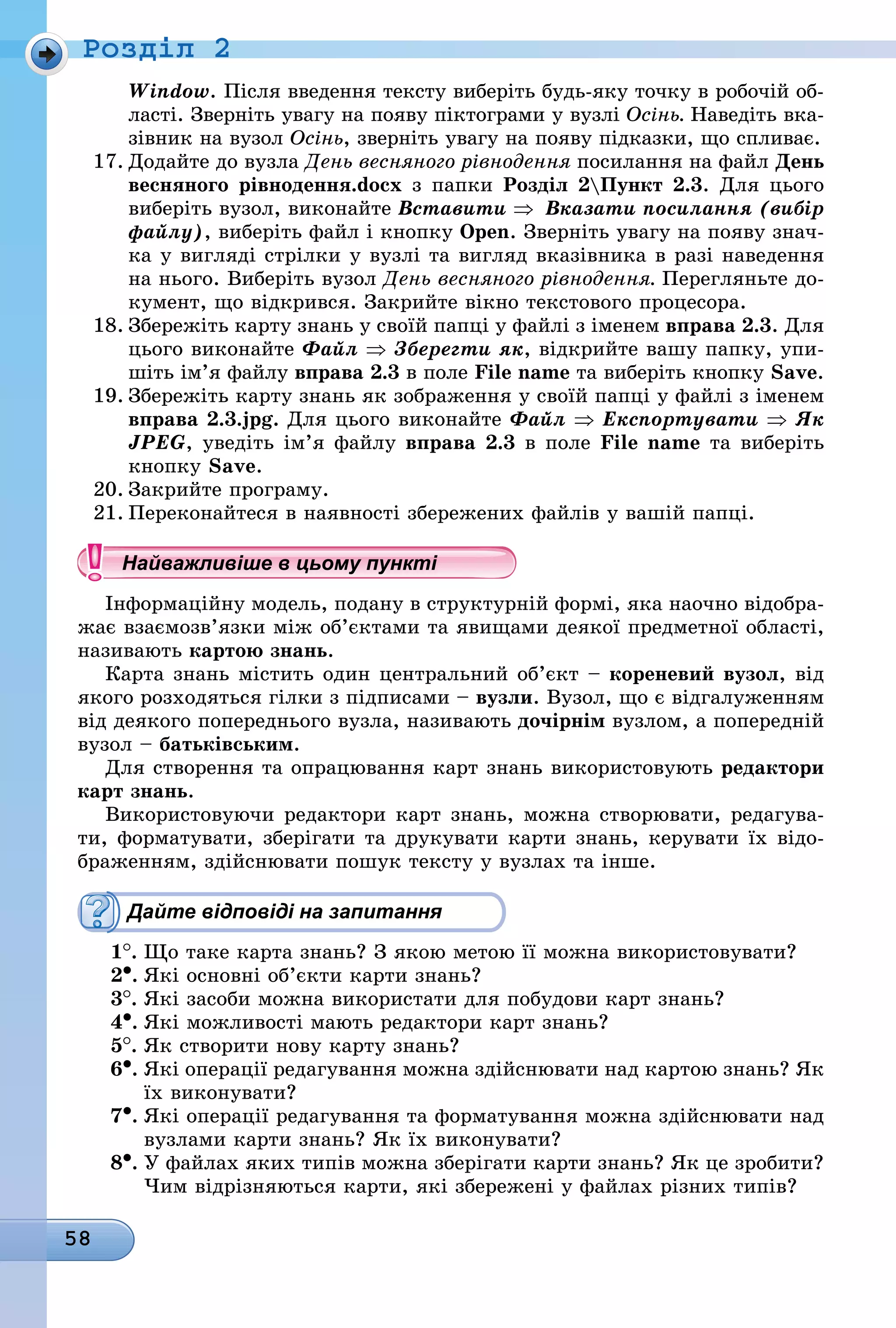 58
Ðîçäië 2
Window. Після введення тексту виберіть будь-яку точку в робочій об-
ласті. Зверніть увагу на появу піктограми у вузлі Осінь. Наведіть вка-
зівник на вузол Осінь, зверніть увагу на появу підказки, що спливає.
17. Додайте до вузла День весняного рівнодення посилання на файл День
весняного рівнодення.docx з папки Розділ 2Пункт 2.3. Для цього
виберіть вузол, виконайте Вставити ⇒	 Вказати посилання (вибір
файлу), виберіть файл і кнопку Open. Зверніть увагу на появу знач-
ка у вигляді стрілки у вузлі та вигляд вказівника в разі наведення
на нього. Виберіть вузол День весняного рівнодення. Ïåðåãëÿíüòå äî-
кумент, що відкрився. Закрийте вікно текстового процесора.
18. Збережіть карту знань у своїй папці у файлі з іменем вправа 2.3. Для
цього виконайте Файл ⇒ Зберегти як, відкрийте вашу папку, упи-
шіть ім’я файлу вправа 2.3 â ïîëå File name òà виберіть кнопку Save.
19. Збережіть карту знань як зображення у своїй папці у файлі з іменем
вправа 2.3.jpg. Для цього виконайте Файл ⇒ Експортувати ⇒ Як
JPEG, уведіть ім’я файлу вправа 2.3 â ïîëå File name òà виберіть
êíîïêó Save.
20. Закрийте програму.
21. Переконайтеся в наявності збережених файлів у вашій папці.
Найважливіше в цьому пункті
Інформаційну модель, подану в структурній формі, яка наочно відобра-
жає взаємозв’язки між об’єктами та явищами деякої предметної області,
називають картою знань.
Карта знань містить один центральний об’єкт – кореневий вузол, від
якого розходяться гілки з підписами – вузли. Вузол, що є відгалуженням
від деякого попереднього вузла, називають дочірнім вузлом, а попередній
вузол – батьківським.
Для створення та опрацювання карт знань використовують редактори
карт знань.
Використовуючи редактори карт знань, можна створювати, редагува-
ти, форматувати, зберігати та друкувати карти знань, керувати їх відо-
браженням, здійснювати пошук тексту у вузлах та інше.
Дайте відповіді на запитання
1
.	
Що таке карта знань? З якою метою її можна використовувати?
2•.	Які основні об’єкти карти знань?
3
.	
Які засоби можна використати для побудови карт знань?
4•.	Які можливості мають редактори карт знань?
5
.	
Як створити нову карту знань?
6•.	Які операції редагування можна здійснювати над картою знань? Як
їх виконувати?
7•.	Які операції редагування та форматування можна здійснювати над
вузлами карти знань? Як їх виконувати?
8•.	У файлах яких типів можна зберігати карти знань? Як це зробити?
Чим відрізняються карти, які збережені у файлах різних типів?
Найважливіше в цьому пунктіНайважливіше в цьому пунктіНайважливіше в цьому пунктіНайважливіше в цьому пунктіНайважливіше в цьому пунктіНайважливіше в цьому пунктіНайважливіше в цьому пунктіНайважливіше в цьому пунктіНайважливіше в цьому пунктіНайважливіше в цьому пунктіНайважливіше в цьому пунктіНайважливіше в цьому пунктіНайважливіше в цьому пунктіНайважливіше в цьому пунктіНайважливіше в цьому пунктіНайважливіше в цьому пунктіНайважливіше в цьому пунктіНайважливіше в цьому пунктіНайважливіше в цьому пунктіНайважливіше в цьому пунктіНайважливіше в цьому пунктіНайважливіше в цьому пунктіНайважливіше в цьому пунктіНайважливіше в цьому пунктіНайважливіше в цьому пунктіНайважливіше в цьому пунктіНайважливіше в цьому пунктіНайважливіше в цьому пунктіНайважливіше в цьому пунктіНайважливіше в цьому пунктіНайважливіше в цьому пунктіНайважливіше в цьому пунктіНайважливіше в цьому пунктіНайважливіше в цьому пунктіНайважливіше в цьому пунктіНайважливіше в цьому пунктіНайважливіше в цьому пунктіНайважливіше в цьому пунктіНайважливіше в цьому пунктіНайважливіше в цьому пунктіНайважливіше в цьому пунктіНайважливіше в цьому пунктіНайважливіше в цьому пунктіНайважливіше в цьому пунктіНайважливіше в цьому пунктіНайважливіше в цьому пунктіНайважливіше в цьому пунктіНайважливіше в цьому пунктіНайважливіше в цьому пунктіНайважливіше в цьому пунктіНайважливіше в цьому пунктіНайважливіше в цьому пунктіНайважливіше в цьому пунктіНайважливіше в цьому пунктіНайважливіше в цьому пунктіНайважливіше в цьому пунктіНайважливіше в цьому пунктіНайважливіше в цьому пунктіНайважливіше в цьому пунктіНайважливіше в цьому пунктіНайважливіше в цьому пунктіНайважливіше в цьому пунктіНайважливіше в цьому пунктіНайважливіше в цьому пунктіНайважливіше в цьому пунктіНайважливіше в цьому пунктіНайважливіше в цьому пунктіНайважливіше в цьому пунктіНайважливіше в цьому пунктіНайважливіше в цьому пунктіНайважливіше в цьому пункті
 