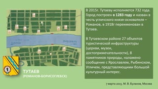 ТУТАЕВ
(РОМАНОВ-БОРИСОГЛЕБСК)
В 2015г. Тутаеву исполняется 732 года.
Город построен в 1283 году и назван в
честь угличского князя-основателя –
Романов, в 1918г переименован в
Тутаев.
В Тутаевском районе 27 объектов
туристической инфраструктуры
(церкви, музеи,
достопримечательности), 8
памятников природы, налажено
сообщение с Ярославлем, Рыбинском,
Угличем, представляющими большой
культурный интерес.
7 марта 2015. М. В. Буланов, Москва
 