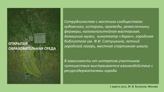 Сотрудничество с местным сообществом:
художники, историки, краеведы, ремесленники,
фермеры, колокололитейная мастерская,
домашние музеи, кинотеатр «Экран», городская
библиотека им. Ф.И. Слепушкина, летний
городской лагерь, местная спортивная школа.
В зависимости от интересов участников
путешествия выстраивается взаимодействие с
ресурсодержателями города.
7 марта 2015. М. В. Буланов, Москва
ОТКРЫТАЯ
ОБРАЗОВАТЕЛЬНАЯ СРЕДА
 
