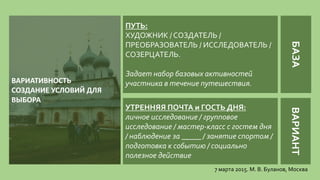 7 марта 2015. М. В. Буланов, Москва
ПУТЬ:
ХУДОЖНИК / СОЗДАТЕЛЬ /
ПРЕОБРАЗОВАТЕЛЬ / ИССЛЕДОВАТЕЛЬ /
СОЗЕРЦАТЕЛЬ.
Задает набор базовых активностей
участника в течение путешествия.ВАРИАТИВНОСТЬ
СОЗДАНИЕ УСЛОВИЙ ДЛЯ
ВЫБОРА
УТРЕННЯЯ ПОЧТА и ГОСТЬ ДНЯ:
личное исследование / групповое
исследование / мастер-класс с гостем дня
/ наблюдение за _____ / занятие спортом /
подготовка к событию / социально
полезное действие
БАЗАВАРИАНТ
 