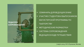  СЕМИНАРЫ ДЛЯ ВЕДУЩИХ В МАЕ
 УЧАСТИЕ СТУДЕНТОВ И ВЫПУСКНИКОВ
МАГИСТЕРСКОЙ ПРОГРАММЫ ПО
ТЬЮТОРСТВУ
 МЕТОДИЧЕСКИЕ РАЗРАБОТКИ
 СИСТЕМА СОПРОВОЖДЕНИЯ
ВЕДУЩИХ В ХОДЕ ПУТЕШЕСТВИЯ
7 марта 2015. М. В. Буланов, Москва
ПЕДАГОГИ
СОПРОВОЖДЕНИЕ
 