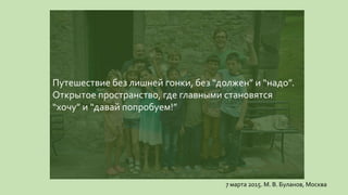 Путешествие без лишней гонки, без “должен” и “надо”.
Открытое пространство, где главными становятся
“хочу” и “давай попробуем!”
7 марта 2015. М. В. Буланов, Москва
 