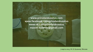 www.prirodaiskusstvo.com
www.facebook.com/prirodaiskusstvo
www.vk.com/prirodaiskusstvo
maxim.bulanov@gmail.com
7 марта 2015. М. В. Буланов, Москва
 