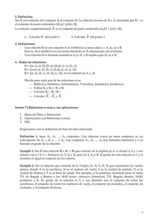 3
2. Definición.
Sea R una relación del conjunto A al conjunto B. La relación inversa de B a A, denotado por R-1, es
el conjunto de pares ordenados {(b,a)| (a,b) R}.
La relación complementaria R es el conjunto de pares ordenados {(a,b) | (a,b) R}.
a. Calcular R-1 del punto 1 b. Calcular R del punto 1
3. Definiciones
- Una relación R en un conjunto A es irreflexiva si para cada a  A, (a, a)  R.
Esto es, R es irreflexiva si no existe elemento en A relacionado con el mismo.
- Una relación R es llamada asimétrica si (a, b)  R implica que (b, a)  R.
4. Dadas las relaciones:
R1= {(a, c), (a, b), (b, a), (d,d), (c, c), (b, c)}
R2= {(a,a), (a, d), (b, c), (b,d), (c, a), (c, d)}
R3= {(a, d), (b, c), (b, d), (c, d)}, en el conjunto {a, b, c, d}
Decida para cada una de las relaciones si es:
 Reflexiva, Simétrica, Antisimétrica, Transitiva, Asimétrica, Irreflexiva,
 Hallar R1 o R2 y R2 o R3
 Calcular R1
-1, R2
-1 R3
-1
 Calcular 1R , 2R y 3R
Sesión 7.2 Relaciones n-arias y sus aplicaciones
1. Bases de Datos y Relaciones
2. Operaciones con Relaciones n-arias
3. SQL
Empezamos con la definición de base de dato relacional.
Definición 1. Sean A1, A2 …, An conjuntos. Una relación n-aria en estos conjuntos es un
subconjunto de A1 x A2 x … x An. Los conjuntos A1, A2 …, An son llamados dominios y n es
llamado el grado de la relación.
Ejemplo 1. Sea R una relación N x N x N que consiste de la tripleta (a, b, c) donde a, b y c son
enteros con a < b < c. Entonces (1, 2, 3)  R; pero (2, 4, 3)  R. El grado de esta relación es 3 y el
dominio es igual al conjunto de los enteros.
Ejemplo 2. Sea la relación que consiste de la 5-tupla (A, N, S, D, T) que representa los vuelos
aéreos, donde A es la aerolínea, N es el numero de vuelo, S es la ciudad de partida, D es la
ciudad de destino y T es la hora de salida. Por ejemplo, si la aerolínea American tiene el vuelo
751 de Bogota a Boston a las 18:00 horas, entonces (American, 751, Bogota, Boston, 18:00)
pertenece a R. EL grado de la relación es 5, y sus dominio son el conjunto de todas las
aerolíneas, el conjunto de todos los números de vuelo, el conjunto de ciudades, el conjunto de
ciudades, y el conjunto de horas.
 