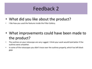 Feedback 2
• What did you like about the product?
• I like how you used the features inside the Filter Gallery.
• What improvements could have been made to
the product?
• The outlines on your rotoscope are very rugged. I think your work would look better if the
outlines were smoother.
• In some of the rotoscopes you didn’t trace over the outlines properly, which has left black
gaps
 