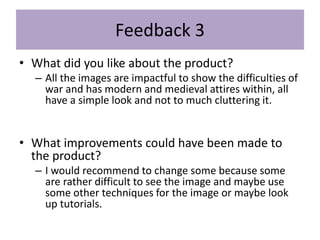 Feedback 3
• What did you like about the product?
– All the images are impactful to show the difficulties of
war and has modern and medieval attires within, all
have a simple look and not to much cluttering it.
• What improvements could have been made to
the product?
– I would recommend to change some because some
are rather difficult to see the image and maybe use
some other techniques for the image or maybe look
up tutorials.
 
