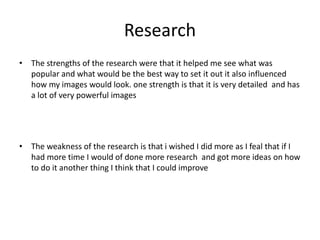 Research
• The strengths of the research were that it helped me see what was
popular and what would be the best way to set it out it also influenced
how my images would look. one strength is that it is very detailed and has
a lot of very powerful images
• The weakness of the research is that i wished I did more as I feal that if I
had more time I would of done more research and got more ideas on how
to do it another thing I think that I could improve
 
