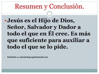 Resumen y Conclusión.
Jesús es el Hijo de Dios,
Señor, Salvador y Dador a
todo el que en Él cree. Es más
que suficiente para auxiliar a
todo el que se lo pide.
 Solicítelo a: antoniolopezg@hotmail.com
 