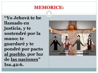 MEMORICE:
“Yo Jehová te he
llamado en
justicia, y te
sostendré por la
mano; te
guardaré y te
pondré por pacto
al pueblo, por luz
de las naciones”
Isa.42:6.
 