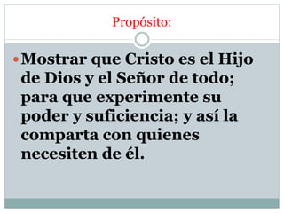 Propósito:
Mostrar que Cristo es el Hijo
de Dios y el Señor de todo;
para que experimente su
poder y suficiencia; y así la
comparta con quienes
necesiten de él.
 