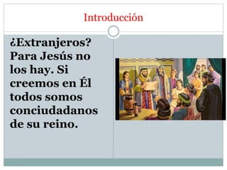 Introducción
¿Extranjeros?
Para Jesús no
los hay. Si
creemos en Él
todos somos
conciudadanos
de su reino.
 