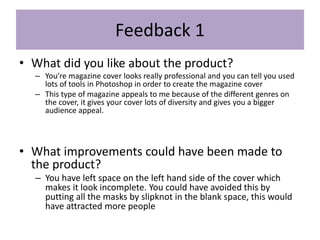 Feedback 1
• What did you like about the product?
– You’re magazine cover looks really professional and you can tell you used
lots of tools in Photoshop in order to create the magazine cover
– This type of magazine appeals to me because of the different genres on
the cover, it gives your cover lots of diversity and gives you a bigger
audience appeal.
• What improvements could have been made to
the product?
– You have left space on the left hand side of the cover which
makes it look incomplete. You could have avoided this by
putting all the masks by slipknot in the blank space, this would
have attracted more people
 