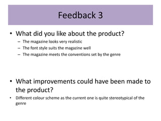 Feedback 3
• What did you like about the product?
– The magazine looks very realistic
– The font style suits the magazine well
– The magazine meets the conventions set by the genre
• What improvements could have been made to
the product?
• Different colour scheme as the current one is quite stereotypical of the
genre
 