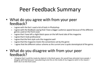 Peer Feedback Summary
• What do you agree with from your peer
feedback?
– I agree with the fact I used a lot of tools in Photoshop
– I agree with the feedback saying that I have a bigger audience appeal because of the different
genres used on the front cover
– I agree that I have left a slight black space on the left hand side of the magazine
– I agree that it look professional
– I agree that the font style suits the magazine well
– I agree that the magazine meets the conventions set by the genre
– I agree that the different colour scheme as the current one is quite stereotypical of the genre
• What do you disagree with from your peer
feedback?
– I disagree that I could the masks by slipknot in the blank space, this would have attracted more people. I
disagree with that because I was planning to do this on the inside of my magazine witch is the reason I
didn’t do it on the front cover.
 