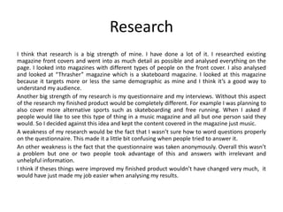 Research
I think that research is a big strength of mine. I have done a lot of it. I researched existing
magazine front covers and went into as much detail as possible and analysed everything on the
page. I looked into magazines with different types of people on the front cover. I also analysed
and looked at “Thrasher” magazine which is a skateboard magazine. I looked at this magazine
because it targets more or less the same demographic as mine and I think it’s a good way to
understand my audience.
Another big strength of my research is my questionnaire and my interviews. Without this aspect
of the research my finished product would be completely different. For example I was planning to
also cover more alternative sports such as skateboarding and free running. When I asked if
people would like to see this type of thing in a music magazine and all but one person said they
would. So I decided against this idea and kept the content covered in the magazine just music.
A weakness of my research would be the fact that I wasn’t sure how to word questions properly
on the questionnaire. This made it a little bit confusing when people tried to answer it.
An other weakness is the fact that the questionnaire was taken anonymously. Overall this wasn’t
a problem but one or two people took advantage of this and answers with irrelevant and
unhelpful information.
I think if theses things were improved my finished product wouldn’t have changed very much, it
would have just made my job easier when analysing my results.
 