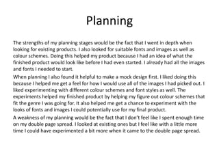 Planning
The strengths of my planning stages would be the fact that I went in depth when
looking for existing products. I also looked for suitable fonts and images as well as
colour schemes. Doing this helped my product because I had an idea of what the
finished product would look like before I had even started. I already had all the images
and fonts I needed to start.
When planning I also found it helpful to make a mock design first. I liked doing this
because I helped me get a feel for how I would use all of the images I had picked out. I
liked experimenting with different colour schemes and font styles as well. The
experiments helped my finished product by helping my figure out colour schemes that
fit the genre I was going for. It also helped me get a chance to experiment with the
looks of fonts and images I could potentially use for my final product.
A weakness of my planning would be the fact that I don’t feel like I spent enough time
on my double page spread. I looked at existing ones but I feel like with a little more
time I could have experimented a bit more when it came to the double page spread.
 