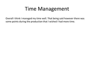 Time Management
Overall I think I managed my time well. That being said however there was
some points during the production that I wished I had more time.
 