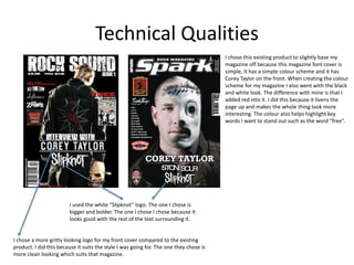Technical Qualities
I chose this existing product to slightly base my
magazine off because this magazine font cover is
simple, it has a simple colour scheme and it has
Corey Taylor on the front. When creating the colour
scheme for my magazine I also went with the black
and white look. The difference with mine is that I
added red into it. I did this because it livens the
page up and makes the whole thing look more
interesting. The colour also helps highlight key
words I want to stand out such as the word “free”.
I used the white “Slipknot” logo. The one I chose is
bigger and bolder. The one I chose I chose because it
looks good with the rest of the text surrounding it.
I chose a more gritty looking logo for my front cover compared to the existing
product. I did this because it suits the style I was going for. The one they chose is
more clean looking which suits that magazine.
 