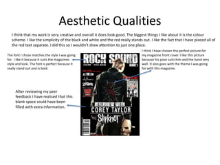 Aesthetic Qualities
I think that my work is very creative and overall it does look good. The biggest things I like about it is the colour
scheme. I like the simplicity of the black and white and the red really stands out. I like the fact that I have placed all of
the red text separate. I did this so I wouldn’t draw attention to just one place.
After reviewing my peer
feedback I have realised that this
blank space could have been
filled with extra information.
I think I have chosen the perfect picture for
my magazine front cover. I like this picture
because his pose suits him and the band very
well. It also goes with the theme I was going
for with this magazine.
The font I chose matches the style I was going
for. I like it because it suits the magazines
style and look. The font is perfect because it
really stand out and is bold.
 