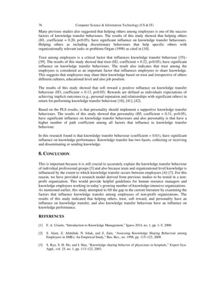 76 Computer Science & Information Technology (CS & IT)
Many previous studies also suggested that helping others among employees is one of the success
factors of knowledge transfer behaviours. The results of this study showed that helping others
(H1, coefficient = 0.20, p<0.05), have significant influence on knowledge transfer behaviours.
Helping others as including discretionary behaviours that help specific others with
organizationally relevant tasks or problems Organ (1998) as cited in [10].
Trust among employees is a critical factor that influences knowledge transfer behaviour [35]–
[39]. The results of this study showed that trust (H2, coefficient = 0.22, p<0.05), have significant
influence on knowledge transfer behaviours. The result also indicates that trust among the
employees is considered as an important factor that influences employees to share knowledge.
This suggests that employees may share their knowledge based on trust and irrespective of others
different cultures, educational level and also job position.
The results of this study showed that soft reward a positive influence on knowledge transfer
behaviour (H3, coefficient = 0.13, p<0.05). Rewards are defined as individuals expectations of
achieving implicit outcomes (e.g., personal reputation and relationships with significant others) in
return for performing knowledge transfer behaviour [18], [41], [42].
Based on the PLS results, is that personality should implement a supportive knowledge transfer
behaviours. The results of this study showed that personality (H5, coefficient = 0.31, p<0.05),
have significant influence on knowledge transfer behaviours and also personality is that have a
higher number of path coefficient among all factors that influence to knowledge transfer
behaviour.
In this research found is that knowledge transfer behaviour (coefficient = 0.61), have significant
influence on knowledge performance. Knowledge transfer has two facets, collecting or receiving
and disseminating or sending knowledge.
8. CONCLUSION
This is important because it is still crucial to accurately explain the knowledge transfer behaviour
of individual professional groups [3] and also because team and organizational level knowledge is
influenced by the extent to which knowledge transfer occurs between employees [4]–[7]. For this
reason, we have provided a research model derived from previous studies to be tested in a non-
profit organization. This would provide helpful guidelines for human resource managers and
knowledge employees working in today’s growing number of knowledge-intensive organizations.
As mentioned earlier, this study attempted to fill the gap in the current literature by examining the
factors that influence knowledge transfer among employees of non-profit organizations. The
results of this study indicated that helping others, trust, soft reward, and personality have an
influence on knowledge transfer, and also knowledge transfer behaviour have an influence on
knowledge performance.
REFERENCES
[1] F. A. Uriarte, “Introduction to Knowledge Management,” Igarss 2014, no. 1, pp. 1–5, 2008.
[2] S. Alam, Z. Abdullah, N. Ishak, and Z. Zain, “Assessing Knowledge Sharing Behaviour among
Employees in SMEs: An Empirical Study,” Bus. Res., no. 1998, pp. 115–122, 2009.
[3] S. Ryu, S. H. Ho, and I. Han, “Knowledge sharing behavior of physicians in hospitals,” Expert Syst.
Appl., vol. 25, no. 1, pp. 113–122, 2003.
 
