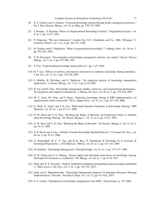 Computer Science & Information Technology (CS & IT) 77
[4] E. F. Cabrera and A. Cabrera, “Fostering knowledge sharing through people management practices,”
Int. J. Hum. Resour. Manag., vol. 16, no. May, pp. 720–735, 2005.
[5] I. Nonaka, “A Dynamic Theory of Organizational Knowledge Creation,” Organization Science, vol.
5, no. 1. pp. 14–37, 1994.
[6] P. Fingesten, “The tacit dimension ?: Garden City, N.Y., Doubleday and Co., 1966, 108 pages,” J.
Commun. Disord., vol. 1, no. 4, pp. 346–347, 1968.
[7] H. Tsoukas and E. Vladimirou, “What is organizational knowledge?,” J. Manag. Stud., vol. 38, no. 7,
pp. 972–993, 2001.
[8] T. H. Davenport, “Ten principles of knowledge management and four case studies,” Knowl. Process
Manag., vol. 4, no. 3, pp. 187–208, 1997.
[9] S. Gao, “Understanding knowledge sharing behavior.” pp. 1–87, 2004.
[10] H. F. Lin, “Effects of extrinsic and intrinsic motivation on employee knowledge sharing intentions,”
J. Inf. Sci., vol. 33, no. 2, pp. 135–149, 2007.
[11] S. Moffett, R. McAdam, and S. Parkinson, “An empirical analysis of knowledge management
applications,” J. Knowl. Manag., vol. 7, no. 3, pp. 6–26, 2003.
[12] H. Lee and B. Choi, “Knowledge management enablers, processes, and organizational performance :
An integration and empirical examination,” J. Manag. Inf. Syst., vol. 20, no. 1, pp. 179–228, 2003.
[13] M. C. Jones, M. Cline, and S. Ryan, “Exploring knowledge sharing in ERP implementation: An
organizational culture framework,” Decis. Support Syst., vol. 41, no. 2, pp. 411–434, 2006.
[14] G. Bock, R. Zmud, and J.-N. Lee, “Behavioral Intention Formation in Knowledge Sharing,” MIS
Quarterly, vol. 29, no. 1. pp. 87–111, 2005.
[15] G.-W. Bock and Y.-G. Kim, “Breaking the Myths of Rewards: An Exploratory Study of Attitudes
about Knowledge Sharing,” Inf. Resour. Manag. J., vol. 15, no. 2, pp. 14–21, 2002.
[16] G. W. Bock and Y.-G. Kim, “Breaking the Myths of Rewards,” Inf. Resour. Manag. J., vol. 15, no. 2,
pp. 14–21, 2002.
[17] S. H. Kwok and S. Gao, “Attitude Towards Knowledge Sharing Behavior,” J. Comput. Inf. Syst., vol.
46, no. 2, pp. 45–51, 2005.
[18] A. Kankanhalli, B. C. Y. Tan, and K.-K. Wei, “C Ontributing K Nowledge To E Lectronic K
Nowledge R Epositories : a N E Mpirical,” MIS Q., vol. 29, no. 1, pp. 113–143, 2005.
[19] H. Gumbley, “Knowledge Management,” Emerald Insight, vol. 47, no. 5, pp. 175–177, 1998.
[20] H. H. Chang and S.-S. Chuang, “Social capital and individual motivations on knowledge sharing:
Participant involvement as a moderator,” Inf. Manag., vol. 48, no. 1, pp. 9–18, 2011.
[21] Saide and N. E. Rozanda, “Analisis kebutuhan manajemen pengetahuan pada perusahaan perbankan
1,” Open Access J. Inf. Syst., vol. 5, no. 3, pp. 343–351, 2015.
[22] Saide and E. Mahendrawathi, “Knowledge Management Support For Enterprise Resource Planning
Implementation,” Procedia - Procedia Comput. Sci., vol. 72, pp. 613–621, 2015.
[23] F. A. Uriarte, “Introduction to knowledge management in the NHS,” Asean Found., p. 179, 2008.
 