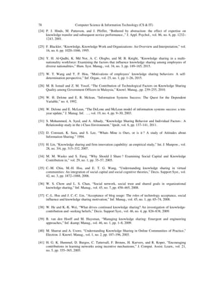 78 Computer Science & Information Technology (CS & IT)
[24] P. J. Hinds, M. Patterson, and J. Pfeffer, “Bothered by abstraction: the effect of expertise on
knowledge transfer and subsequent novice performance.,” J. Appl. Psychol., vol. 86, no. 6, pp. 1232–
1243, 2001.
[25] F. Blackler, “Knowledge, Knowledge Work and Organizations: An Overview and Interpretation,” vol.
16, no. 6. pp. 1020–1046, 1995.
[26] Y. H. Al-Qadhi, K. Md Nor, A. C. Ologbo, and M. B. Knight, “Knowledge sharing in a multi-
nationality workforce: Examining the factors that influence knowledge sharing among employees of
diverse nationalities,” Hum. Syst. Manag., vol. 34, no. 3, pp. 149–165, 2015.
[27] W. T. Wang and Y. P. Hou, “Motivations of employees’ knowledge sharing behaviors: A self-
determination perspective,” Inf. Organ., vol. 25, no. 1, pp. 1–26, 2015.
[28] M. B. Ismail and Z. M. Yusof, “The Contribution of Technological Factors on Knowledge Sharing
Quality among Government Officers in Malaysia,” Knowl. Manag., pp. 239–255, 2010.
[29] W. H. Delone and E. R. Mclean, “Information Systems Success: The Quest for the Dependent
Variable,” no. 4, 1992.
[30] W. Delone and E. McLean, “The DeLone and McLean model of information systems success: a ten-
year update,” J. Manag. Inf. …, vol. 19, no. 4, pp. 9–30, 2003.
[31] S. Mohammed, A. Syed, and A. Alhady, “Knowledge Sharing Behavior and Individual Factors : A
Relationship study in the i-Class Environment,” Ipedr, vol. 6, pp. 137–141, 2011.
[32] D. Constant, K. Sara, and S. Lee, “Whats Mine is Ours, or is it ? A study of Attitudes about
Information Sharing.” 1994.
[33] H. Lin, “Knowledge sharing and firm innovation capability: an empirical study,” Int. J. Manpow., vol.
28, no. 3/4, pp. 315–332, 2007.
[34] M. M. Wasko and S. Faraj, “Why Should I Share ? Examining Social Capital and Knowledge
Contribution in,” vol. 29, no. 1, pp. 35–57, 2005.
[35] C.-M. Chiu, M.-H. Hsu, and E. T. G. Wang, “Understanding knowledge sharing in virtual
communities: An integration of social capital and social cognitive theories,” Decis. Support Syst., vol.
42, no. 3, pp. 1872–1888, 2006.
[36] W. S. Chow and L. S. Chan, “Social network, social trust and shared goals in organizational
knowledge sharing,” Inf. Manag., vol. 45, no. 7, pp. 458–465, 2008.
[37] C.-L. Hsu and J. C.-C. Lin, “Acceptance of blog usage: The roles of technology acceptance, social
influence and knowledge sharing motivation,” Inf. Manag., vol. 45, no. 1, pp. 65–74, 2008.
[38] W. He and K.-K. Wei, “What drives continued knowledge sharing? An investigation of knowledge-
contribution and -seeking beliefs,” Decis. Support Syst., vol. 46, no. 4, pp. 826–838, 2009.
[39] B. van den Hooff and M. Huysman, “Managing knowledge sharing: Emergent and engineering
approaches,” Inf. &amp; Manag., vol. 46, no. 1, pp. 1–8, 2009.
[40] M. Sharrat and A. Usoro, “Understanding Knowledge Sharing in Online Communities of Practice,”
Electron. J. Knowl. Manag., vol. 1, no. 2, pp. 187–196, 2003.
[41] H. G. K. Hummel, D. Burgos, C. Tattersall, F. Brouns, H. Kurvers, and R. Koper, “Encouraging
contributions in learning networks using incentive mechanisms,” J. Comput. Assist. Learn., vol. 21,
no. 5, pp. 355–365, 2005.
 