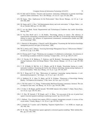Computer Science & Information Technology (CS & IT) 79
[42] H. Hall and D. Graham, “Creation and recreation: motivating collaboration to generate knowledge
capital in online communities,” Int. J. Inf. Manage., vol. 24, no. 3, pp. 235–246, 2004.
[43] M. Gagne, “Hrm : Implications for the Professionals,” Hum. Resour. Manage., vol. 45, no. 3, pp.
295–308, 2009.
[44] M. Gagne and E. L. Deci, “Self-determination theory and work motiviation,” J. Organ. Behav., vol.
26, no. October 2003, pp. 331–362, 2005.
[45] P. van den Brink, Social, Organizational and Technological Conditions that enable Knowledge
Sharing. 2003.
[46] B. Van Den Hooff and J. A. De Ridder, “Knowledge sharing in context : The influence of
organizational commitment, communication climate and CMC use on knowledge sharing Knowledge
sharing in context : the influence of organizational commitment, communication climate and CMC
use on knowledge” 2004.
[47] J. Darroch, R. Mcnaughton, J. Darroch, and R. Mcnaughton, “Examining the link between knowledge
management practices and types of innovation,” 2006.
[48] M. E. Jennex and L. Olfman, “Assessing Knowledge Management Success / Effectiveness Models,”
vol. 00, no. C, pp. 1–10, 2004.
[49] R. Cheung and D. Vogel, “Predicting user acceptance of collaborative technologies: An extension of
the technology acceptance model for e-learning,” Comput. Educ., vol. 63, pp. 160–175, 2013.
[50] J. P. Nicolai, D. B. Minbaeva, T. Pedersen, and M. Reinholt, “Encouraging Knowledge Sharing
Among Employees: How Job Design Matters,” Hum. Resour. Manage., vol. 45, no. 3, pp. 295–308,
2009.
[51] Y. H. Al-Qadhi, K. Md Nor, A. C. Ologbo, and M. B. Knight, “Knowledge sharing in a multi-
nationality workforce: Examining the factors that influence knowledge sharing among employees of
diverse nationalities,” Hum. Syst. Manag., vol. 34, no. 3, pp. 149–165, 2015.
[52] W.-T. Wang and Y.-P. Hou, “Motivations of employees’ knowledge sharing behaviors: A self-
determination perspective,” Inf. Organ., vol. 25, no. 1, pp. 1–26, 2015.
[53] A. Sarkheyli, R. A. Alias, N. Ithnin, and M. D. Esfahani, “Dimensions of Knowledge Sharing
Quality : An Empirical Investigation,” J. Res. Innov. Inf. Syst., pp. 9–18, 2013.
[54] C. M. Chiu and E. T. G. Wang, “Understanding Web-based learning continuance intention: The role
of subjective task value,” Inf. Manag., vol. 45, no. 3, pp. 194–201, 2008.
[55] J. F. Hair, C. M. Ringle, and M. Sarstedt, “PLS-SEM: Indeed a Silver Bullet,” J. Mark. Theory Pract.,
vol. 19, no. 2, pp. 139–152, 2011.
[56] J. F. Hair, M. Sarstedt, C. M. Ringle, and J. A. Mena, “An assessment of the use of partial least
squares structural equation modeling in marketing research,” pp. 414–433, 2012.
[57] J. Hulland, “Use of partial least squares (PLS) in strategic management research: A review of four
recent studies,” Strateg. Manag. J., vol. 20, no. 2, pp. 195–204, 1999.
[58] C. Fornell, D. F. Larcker, and S. Modeling, “Equation Algebra Error :,” vol. XVIII, no. August, pp.
382–388, 1981.
[59] W. W. Chin, “The partial least squares approach to structural equation modeling,” Mod. methods Bus.
Res., pp. 237–246, 1998.
 