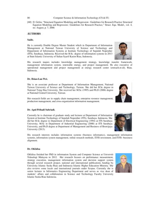 80 Computer Science & Information Technology (CS & IT)
[60] D. Gefen, “Structural Equation Modeling and Regression : Guidelines for Research Practice Structural
Equation Modeling and Regression : Guidelines for Research Practice,” Struct. Equ. Model., vol. 4,
no. August, p. 7, 2000.
AUTHORS
Saide.
He is currently Double Degree Master Student which in Department of Information
Management at National Taiwan University of Science and Technology and
Department of Information Systems at Institute Technology of Sepuluh Nopember
(ITS), Surabaya, Indonesia. Received the B.Sc. degree of information systems in 2013
at State Islamic University of Sultan Syarif Kasim Riau, Indonesia.
His research majors includes knowledge management strategy, knowledge transfer framework,
management information system, renewable energy, and project management. He also executive of
operational management and project management at energy research center (enreach.or.id), Riau,
Indonesia.
Dr. Hsiao-Lan Wei.
She is an associate professor at Department of Information Management, National
Taiwan University of Science and Technology, Taiwan. She did her B.Sc degree in
National Tsing Hua University. She received her M.Sc (1995) and Ph.D (2006) degree
at National Central University, Taiwan.
Her research fields are in supply chain management, enterprise resource management,
production management, and cross-organization information management.
Dr. Apol Pribadi Subriadi.
Currently he is chairman of graduate study and lecturer at Department of Information
System at Institute Technology of Sepuluh Nopember (ITS), Surabaya, Indonesia. She
did her B.Sc degree in Department of Electrical Engineering (1994) at ITS Surabaya
University, M.Sc in Department of Industrial Engineering (2000) at ITS Surabaya
University, and Ph.D degree at Department of Management and Business of Brawijaya
University (2013).
His research interests includes information systems (business informatics), management information
systems, information system management, online research methods, IT/IS investment, and IT/IS- bussiness
alignment.
Dr. Okfalisa
Okfalisa finished her PhD in information System and Computer Science at Universiti
Teknologi Malaysia in 2012. Her research focuses on performance measurement,
strategy execution, management information system and decision support system
through several research project, national and international publications funding by
University Islamic Suska Riau and Indonesia Islamic Higher Education Ministry. She
also reviews some locals and international journals under Scopus. Currently she is
senior lecturer in Informatics Engineering Department and serves as vice dean of
students’ affairs and collaboration in Science and Technology Faculty University
Islamic Suska Riau Indonesia.
 