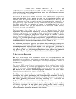 Computer Science & Information Technology (CS & IT) 69
can help businesses retain their valuable intangible assets that are keeping in the mind of their
employees. Particularly, effective knowledge transfer among units of an organization has been
one of the most important issues of KM.
According to [9], there are two benefits organization gained if the members in organization
shared their knowledge. Firstly, valuable knowledge can be disseminating effectively and
efficiently within the organization through the process of knowledge transfer. Secondly, the
ability of individual knowledge to recognize the value of knowledge, assimilate it, and apply it in
the commercial end, can be increase by knowledge transfer among individuals of an organization.
Knowledge transfer offers an organization the potential for increased productivity as well as
retention of intellectual capital, even after employees leave the organization, which is necessary
for business that creates value added [10].
Previous researchers tried to found what the reason why the employee didn’t to share them
knowledge to other and have noted that firms can successfully promote a knowledge transfer
culture not only by directly incorporating knowledge in their business strategy, but also by
changing employee attitudes and behaviours to promote willing and consistent knowledge
transfer, like mentioned by [11]-[13]. This is a crucial process for an organization to become
successful. [14]-[16] found that anticipated extrinsic rewards had a negative effect on attitudes
toward knowledge transfer. Several studies found no relationship between extrinsic motivation
and knowledge transfer intentions or attitudes toward knowledge transfer [10], [17].
It is important to recognize that employees may decide to share (or not share) knowledge for
various reasons. For example, as [18] reviewed earlier, research has shown that individuals may
share knowledge because they enjoy helping others as a result of reciprocation. It is a problem to
encourage the employees to share their knowledge because the knowledge is with them and is a
sign of power to them [19]. Achieving effective knowledge transfer practices thus depends on
individuals’ willingness to put significant effort into the associated social processes [20].
3. KNOWLEDGE TRANSFER
KM is the process through which organizations generate value from their intellectual and
knowledge based assets. Defined in this manner, it becomes apparent that KM is concerned with
the process of identifying, acquiring, distributing and maintaining knowledge that is essential to
the organization.
The presence of KM concept began to attract attention as a device capable of supporting the
company in maximizing the knowledge and information at all levels of management to help
improve the performance of the company [21], [22]. An increasing performance is supported by
KM practice and find successful implementation requires integration of four pillars, namely
leadership, learning, organizational structure, and technology.
Knowledge creation phase includes the emergence of knowledge from the origin to the
development, later stages of development, such as documentation of knowledge, recorder of
knowledge, transfer of knowledge, and distribution of knowledge. There are two main aspects of
KM, namely, information management and people management [23]. Viewed from this
perspective, KM is about information, on one hand, and people, on the other.
Organizations must also consider how to transfer expertise and knowledge from experts who have
it to novices who need to [24]. The presence of KM concept began as a device capable of
supporting about how the company should maximize the knowledge and information asset at all
levels management to help improve performance of the company.
 