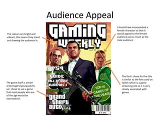 Audience Appeal
The game itself is aimed
at teenagers/young adults
so I chose to use a game
that most people who are
of the age would be
interested in.
I should have incorporated a
female character so that it
would appeal to the female
audience just as much as the
male audience.
The colours are bright and
vibrant, this means they stand
out drawing the audience in.
The font I chose for the title
is similar to the font used on
twitch which is a game
streaming site so it is very
closely associated with
games.
 