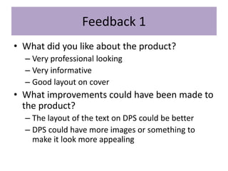 Feedback 1
• What did you like about the product?
– Very professional looking
– Very informative
– Good layout on cover
• What improvements could have been made to
the product?
– The layout of the text on DPS could be better
– DPS could have more images or something to
make it look more appealing
 