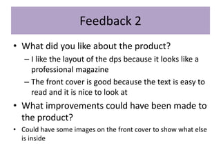 Feedback 2
• What did you like about the product?
– I like the layout of the dps because it looks like a
professional magazine
– The front cover is good because the text is easy to
read and it is nice to look at
• What improvements could have been made to
the product?
• Could have some images on the front cover to show what else
is inside
 