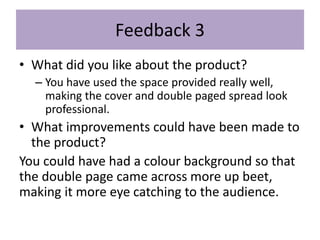 Feedback 3
• What did you like about the product?
– You have used the space provided really well,
making the cover and double paged spread look
professional.
• What improvements could have been made to
the product?
You could have had a colour background so that
the double page came across more up beet,
making it more eye catching to the audience.
 