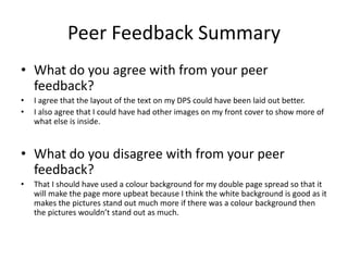 Peer Feedback Summary
• What do you agree with from your peer
feedback?
• I agree that the layout of the text on my DPS could have been laid out better.
• I also agree that I could have had other images on my front cover to show more of
what else is inside.
• What do you disagree with from your peer
feedback?
• That I should have used a colour background for my double page spread so that it
will make the page more upbeat because I think the white background is good as it
makes the pictures stand out much more if there was a colour background then
the pictures wouldn’t stand out as much.
 